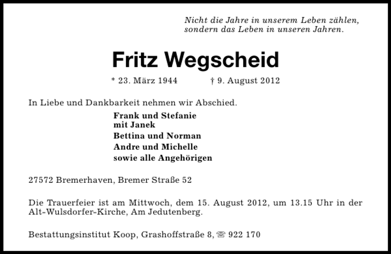 <p>Nicht die Jahre in unserem Leben zählen,<br />sondern das Leben in unseren Jahren.</p><p>Fritz Wegscheid</p><p>* 23. März 1944</p><p>† 9. August 2012</p><p>In Liebe und Dankbarkeit nehmen wir Abschied.<br />Frank und Stefanie<br />mit Janek<br />Bettina und Norman<br />Andre und Michelle<br />sowie alle Angehörigen<br />27572 Bremerhaven, Bremer Straße 52<br />Die Trauerfeier ist am Mittwoch, dem 15. August 2012, um 13.15 Uhr in der<br />Alt-Wulsdorfer-Kirche, Am Jedutenberg.<br />Bestattungsinstitut Koop, Grashoffstraße 8, s 922 170</p>