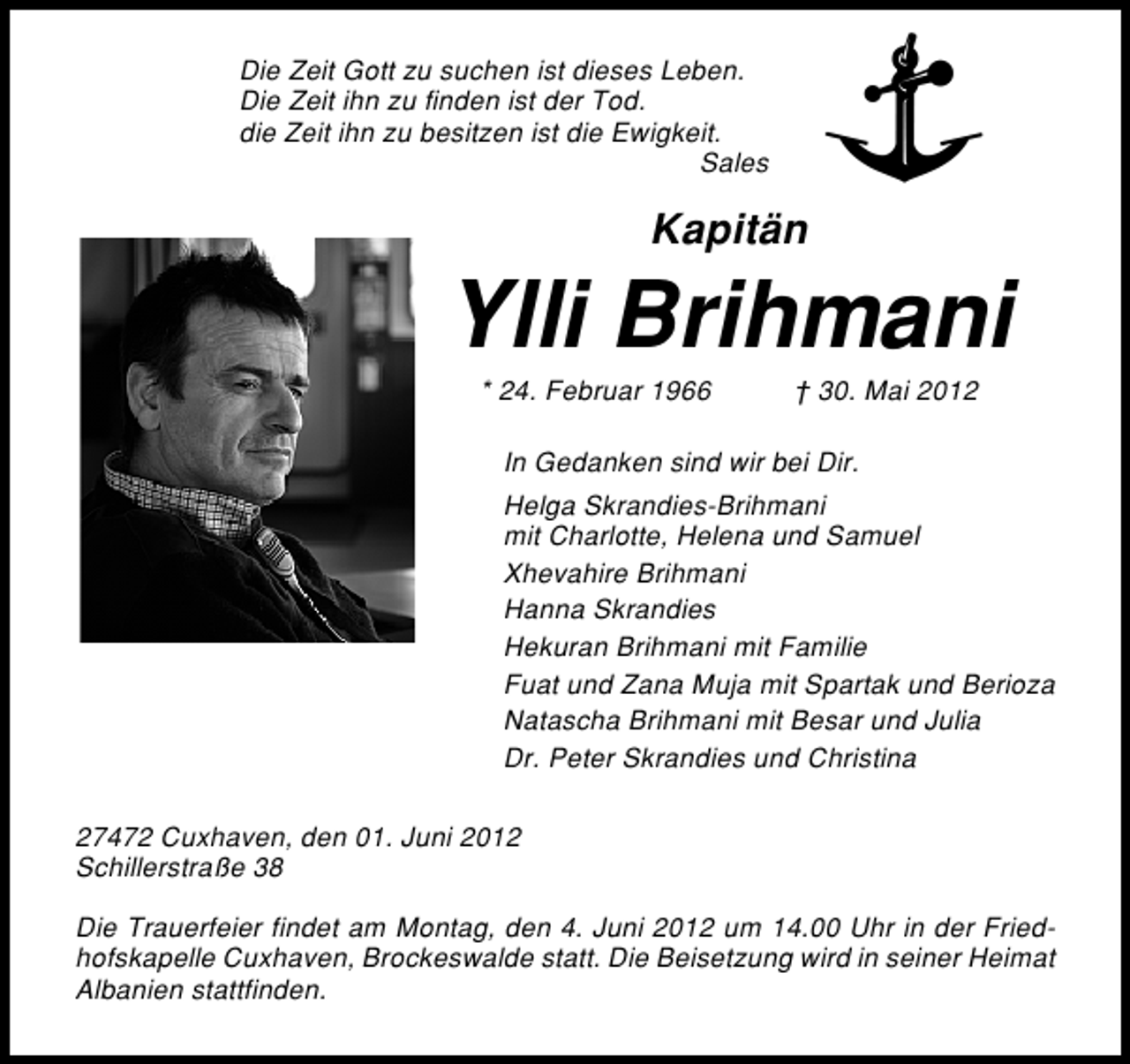 <p>Die Zeit Gott zu suchen ist dieses Leben.<br />Die Zeit ihn zu finden ist der Tod.<br />die Zeit ihn zu besitzen ist die Ewigkeit.<br />Sales</p><p>Kapitän</p><p>Ylli Brihmani<br />* 24. Februar 1966</p><p>† 30. Mai 2012</p><p>In Gedanken sind wir bei Dir.<br />Helga Skrandies�Brihmani<br />mit Charlotte, Helena und Samuel<br />Xhevahire Brihmani<br />Hanna Skrandies<br />Hekuran Brihmani mit Familie<br />Fuat und Zana Muja mit Spartak und Berioza<br />Natascha Brihmani mit Besar und Julia<br />Dr. Peter Skrandies und Christina<br />27472 Cuxhaven, den 01. Juni 2012<br />Schillerstraße 38<br />Die Trauerfeier findet am Montag, den 4. Juni 2012 um 14.00 Uhr in der Fried�<br />hofskapelle Cuxhaven, Brockeswalde statt. Die Beisetzung wird in seiner Heimat<br />Albanien stattfinden.</p>