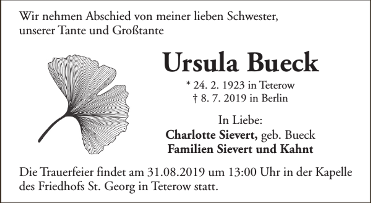 <p>Wir nehmen Abschied von meiner lieben Schwester,<br />unserer Tante und Großtante</p><p>Ursula Bueck<br />* 24. 2. 1923 in Teterow<br />† 8. 7. 2019 in Berlin</p><p>In Liebe:<br />Charlotte Sievert, geb. Bueck<br />Familien Sievert und Kahnt<br />Die Trauerfeier findet am 31.08.2019 um 13:00 Uhr in der Kapelle<br />des Friedhofs St. Georg in Teterow statt.</p>
