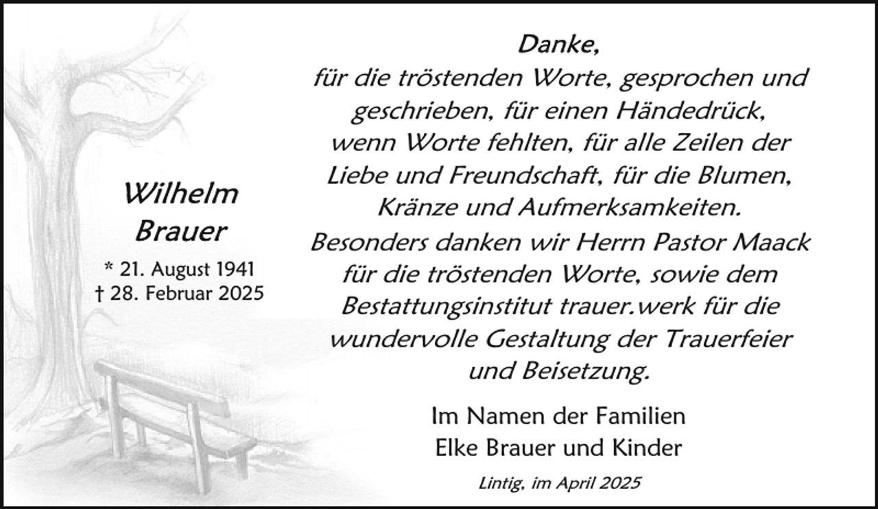 <p>* 21. August 1941<br />† 28. Februar 2025</p>
<p>für die tröstenden Worte, gesprochen und<br />geschrieben, für einen Händedrück,<br />wenn Worte fehlten, für alle Zeilen der<br />Liebe und Freundschaft, für die Blumen,<br />Kränze und Aufmerksamkeiten.<br />Besonders danken wir Herrn Pastor Maack<br />für die tröstenden Worte, sowie dem<br />Bestattungsinstitut trauer.werk für die<br />wundervolle Gestaltung der Trauerfeier<br />und Beisetzung.<br />Im Namen der Familien<br />Elke Brauer und Kinder<br />Lintig, im April 2025</p>