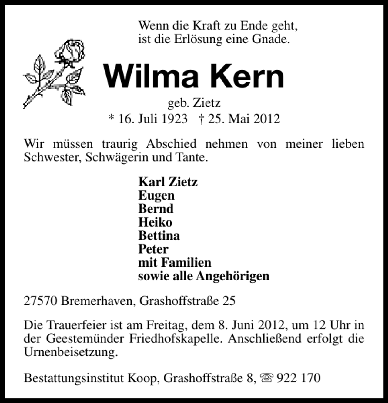 <p>Wenn die Kraft zu Ende geht,<br />ist die Erlösung eine Gnade.</p><p>Wilma Kern<br />geb. Zietz<br />* 16. Juli 1923 † 25. Mai 2012</p><p>Wir müssen traurig Abschied nehmen von meiner lieben<br />Schwester, Schwägerin und Tante.<br />Karl Zietz<br />Eugen<br />Bernd<br />Heiko<br />Bettina<br />Peter<br />mit Familien<br />sowie alle Angehörigen<br />27570 Bremerhaven, Grashoffstraße 25<br />Die Trauerfeier ist am Freitag, dem 8. Juni 2012, um 12 Uhr in<br />der Geestemünder Friedhofskapelle. Anschließend erfolgt die<br />Urnenbeisetzung.<br />Bestattungsinstitut Koop, Grashoffstraße 8, s 922 170</p>