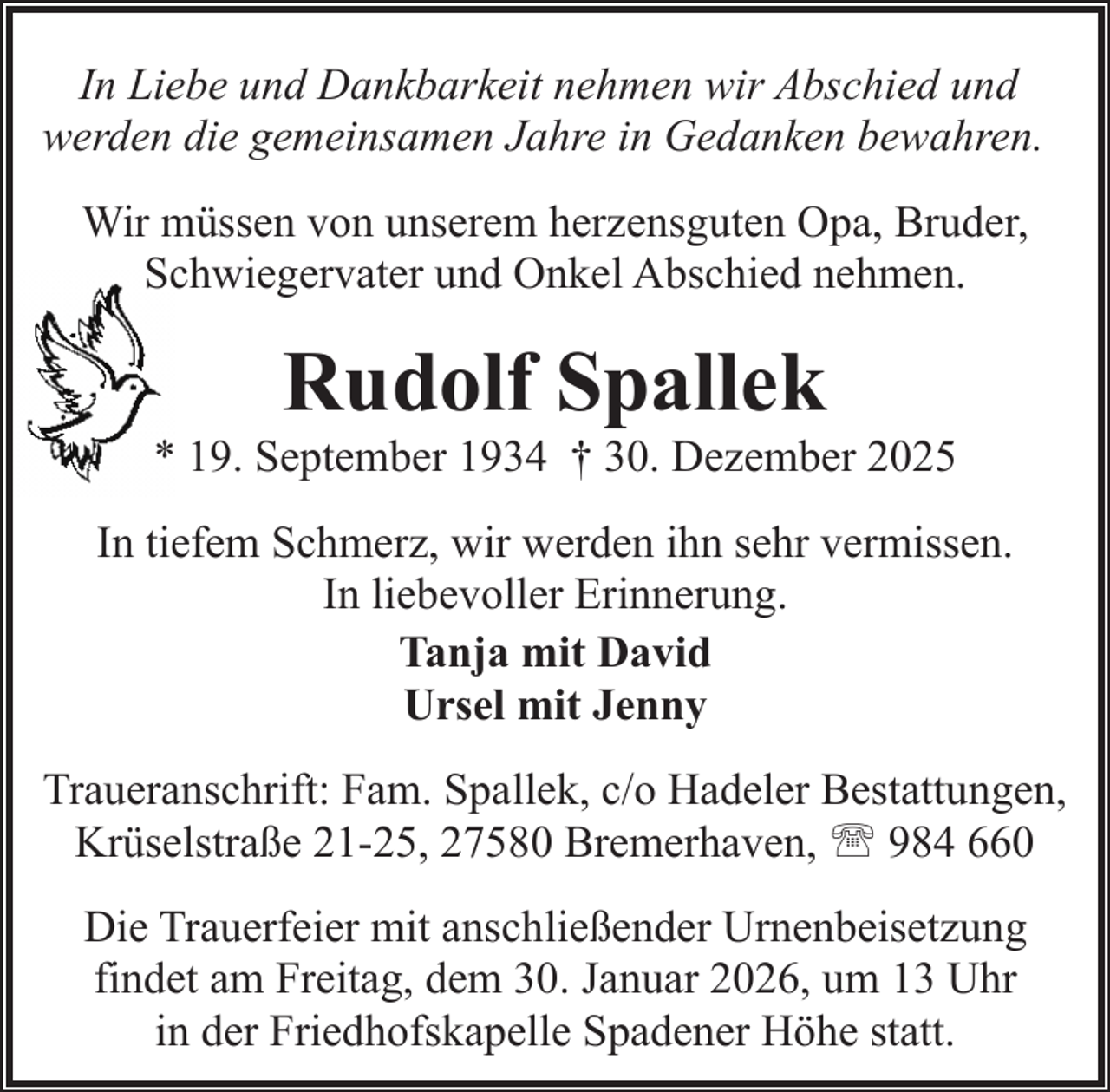 <p>In Liebe und Dankbarkeit nehmen wir Abschied und<br />werden die gemeinsamen Jahre in Gedanken bewahren.<br />Wir müssen von unserem herzensguten Opa, Bruder,<br />Schwiegervater und Onkel Abschied nehmen.</p><p>Rudolf Spallek</p><p>* 19. September 1934 † 30. Dezember 2025<br />In tiefem Schmerz, wir werden ihn sehr vermissen.<br />In liebevoller Erinnerung.<br />Tanja mit David<br />Ursel mit Jenny<br />Traueranschrift: Fam. Spallek, c/o Hadeler Bestattungen,<br />Krüselstraße 21-25, 27580 Bremerhaven, ' 984 660<br />Die Trauerfeier mit anschließender Urnenbeisetzung<br />findet am Freitag, dem 30. Januar 2026, um 13 Uhr<br />in der Friedhofskapelle Spadener Höhe statt.</p>