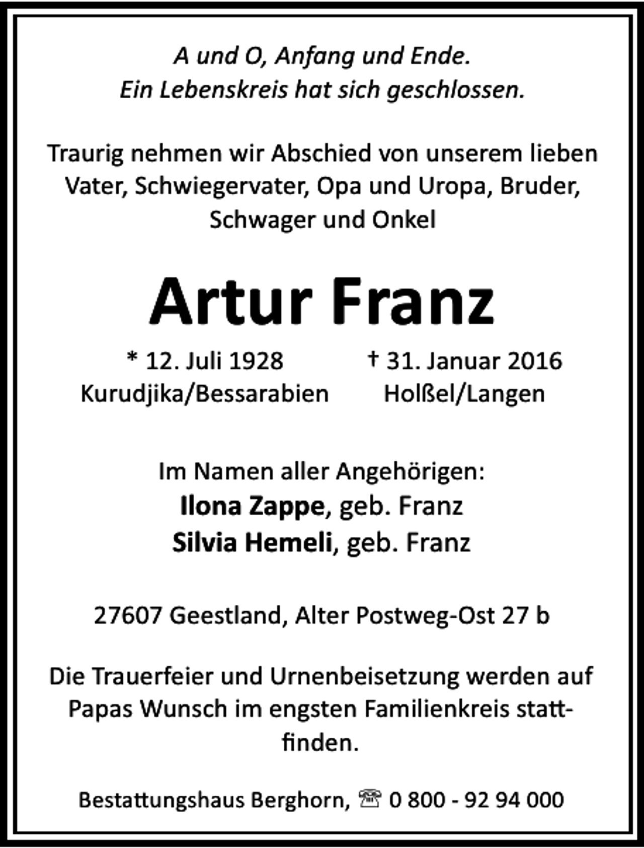 <p>A und O, Anfang und Ende.<br />Ein Lebenskreis hat sich geschlossen.<br />Traurig nehmen wir Abschied von unserem lieben<br />Vater, Schwiegervater, Opa und Uropa, Bruder,<br />Schwager und Onkel</p><p>Artur Franz</p><p>* 12. Juli 1928<br />Kurudjika/Bessarabien</p><p>† 31. Januar 2016<br />Holßel/Langen</p><p>Im Namen aller Angehörigen:</p><p>Ilona Zappe, geb. Franz<br />Silvia Hemeli, geb. Franz</p><p>27607 Geestland, Alter Postweg-Ost 27 b<br />Die Trauerfeier und Urnenbeisetzung werden auf<br />Papas Wunsch im engsten Familienkreis sta ﬁnden.<br />Besta ungshaus Berghorn, ' 0 800 - 92 94 000</p>