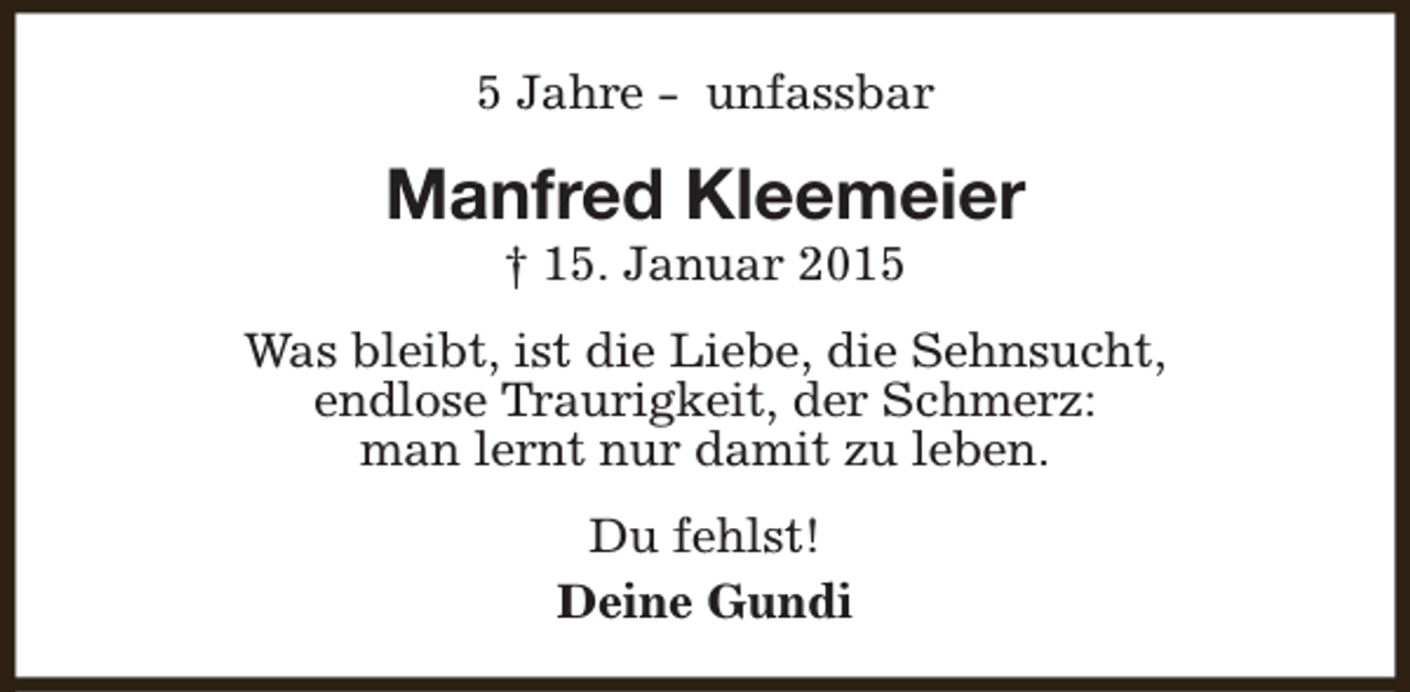 <p>5 Jahre - unfassbar</p><p>Manfred Kleemeier<br />† 15. Januar 2015</p><p>Was bleibt, ist die Liebe, die Sehnsucht,<br />endlose Traurigkeit, der Schmerz:<br />man lernt nur damit zu leben.<br />Du fehlst!<br />Deine Gundi</p>