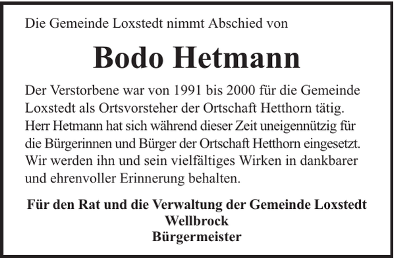 <p>Die Gemeinde Loxstedt nimmt Abschied von</p><p>Bodo Hetmann<br />Der Verstorbene war von 1991 bis 2000 für die Gemeinde<br />Loxstedt als Ortsvorsteher der Ortschaft Hetthorn tätig.<br />Herr Hetmann hat sich während dieser Zeit uneigennützig für<br />die Bürgerinnen und Bürger der Ortschaft Hetthorn eingesetzt.<br />Wir werden ihn und sein vielfältiges Wirken in dankbarer<br />und ehrenvoller Erinnerung behalten.<br />Für den Rat und die Verwaltung der Gemeinde Loxstedt<br />Wellbrock<br />Bürgermeister</p>