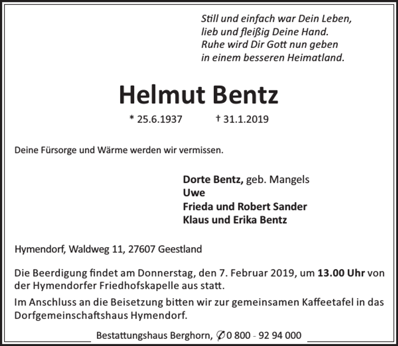 <p>S ll und einfach war Dein Leben,<br />lieb und ﬂeißig Deine Hand.<br />Ruhe wird Dir Go nun geben<br />in einem besseren Heimatland.</p><p>Helmut Bentz<br />* 25.6.1937</p><p>† 31.1.2019</p><p>Deine Fürsorge und Wärme werden wir vermissen.</p><p>Dorte Bentz, geb. Mangels<br />Uwe<br />Frieda und Robert Sander<br />Klaus und Erika Bentz<br />Hymendorf, Waldweg 11, 27607 Geestland<br />Die Beerdigung ﬁndet am Donnerstag, den 7. Februar 2019, um 13.00 Uhr von<br />der Hymendorfer Friedhofskapelle aus sta .<br />Im Anschluss an die Beisetzung bi en wir zur gemeinsamen Kaﬀeetafel in das<br />Dorfgemeinscha shaus Hymendorf.<br />Besta ungshaus Berghorn, * 0 800 - 92 94 000</p>