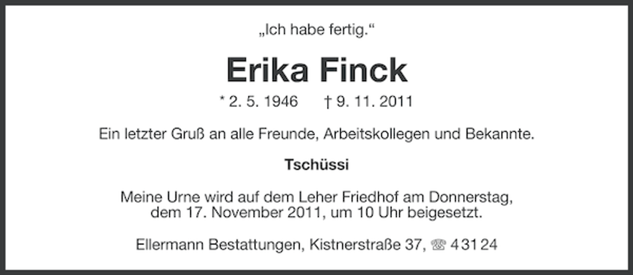 <p>„Ich habe fertig.“</p>
<p>Erika Finck<br />* 2. 5. 1946</p>
<p>† 9. 11. 2011</p>
<p>Ein letzter Gruß an alle Freunde, Arbeitskollegen und Bekannte.<br />Tschüssi<br />Meine Urne wird auf dem Leher Friedhof am Donnerstag,<br />dem 17. November 2011, um 10 Uhr beigesetzt.<br />Ellermann Bestattungen, Kistnerstraße 37, 4 31 24</p>