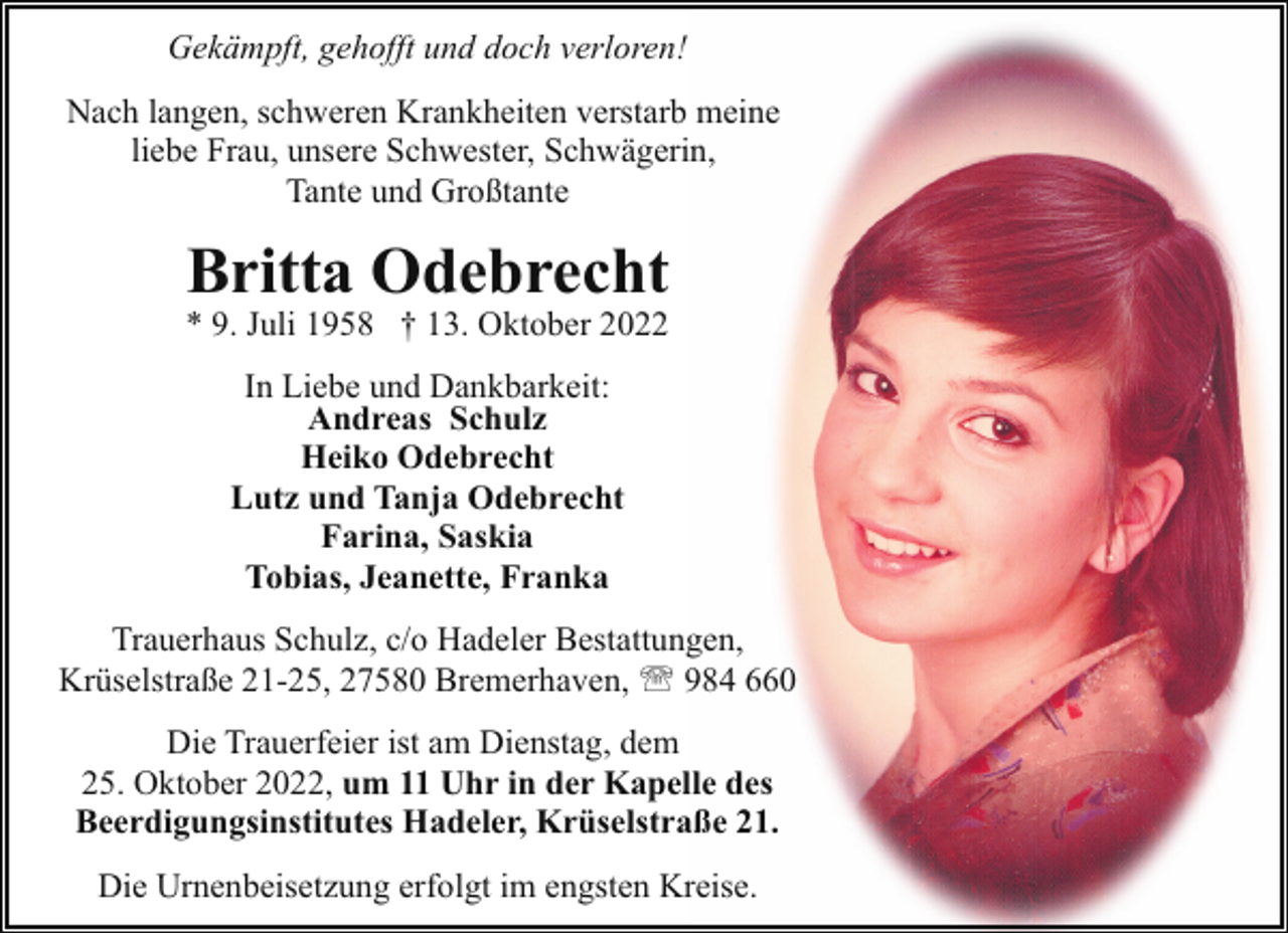 <p>Gekämpft, gehofft und doch verloren!<br />Nach langen, schweren Krankheiten verstarb meine<br />liebe Frau, unsere Schwester, Schwägerin,<br />Tante und Großtante</p><p>Britta Odebrecht</p><p>* 9. Juli 1958 † 13. Oktober 2022<br />In Liebe und Dankbarkeit:<br />Andreas Schulz<br />Heiko Odebrecht<br />Lutz und Tanja Odebrecht<br />Farina, Saskia<br />Tobias, Jeanette, Franka</p><p>Trauerhaus Schulz, c/o Hadeler Bestattungen,<br />Krüselstraße 21-25, 27580 Bremerhaven, ' 984 660<br />Die Trauerfeier ist am Dienstag, dem<br />25. Oktober 2022, um 11 Uhr in der Kapelle des<br />Beerdigungsinstitutes Hadeler, Krüselstraße 21.<br />Die Urnenbeisetzung erfolgt im engsten Kreise.</p>