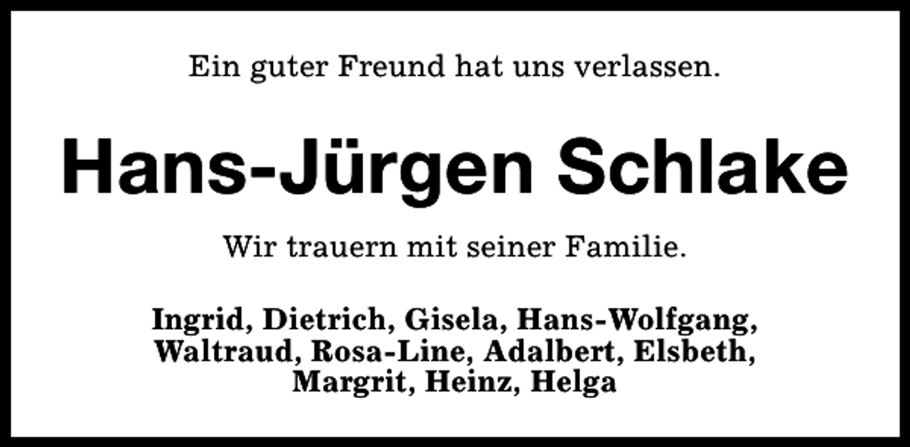 <p>Ein guter Freund hat uns verlassen.</p><p>Hans-Jürgen Schlake<br />Wir trauern mit seiner Familie.<br />Ingrid, Dietrich, Gisela, Hans-Wolfgang,<br />Waltraud, Rosa-Line, Adalbert, Elsbeth,<br />Margrit, Heinz, Helga</p>