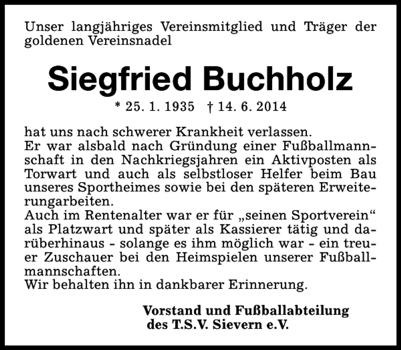 <p>Unser langjähriges Vereinsmitglied und Träger der<br />goldenen Vereinsnadel</p><p>Siegfried Buchholz<br />* 25. 1. 1935 † 14. 6. 2014</p><p>hat uns nach schwerer Krankheit verlassen.<br />Er war alsbald nach Gründung einer Fußballmannschaft in den Nachkriegsjahren ein Aktivposten als<br />Torwart und auch als selbstloser Helfer beim Bau<br />unseres Sportheimes sowie bei den späteren Erweiterungarbeiten.<br />Auch im Rentenalter war er für „seinen Sportverein“<br />als Platzwart und später als Kassierer tätig und darüberhinaus - solange es ihm möglich war - ein treuer Zuschauer bei den Heimspielen unserer Fußballmannschaften.<br />Wir behalten ihn in dankbarer Erinnerung.<br />Vorstand und Fußballabteilung<br />des T.S.V. Sievern e.V.</p>