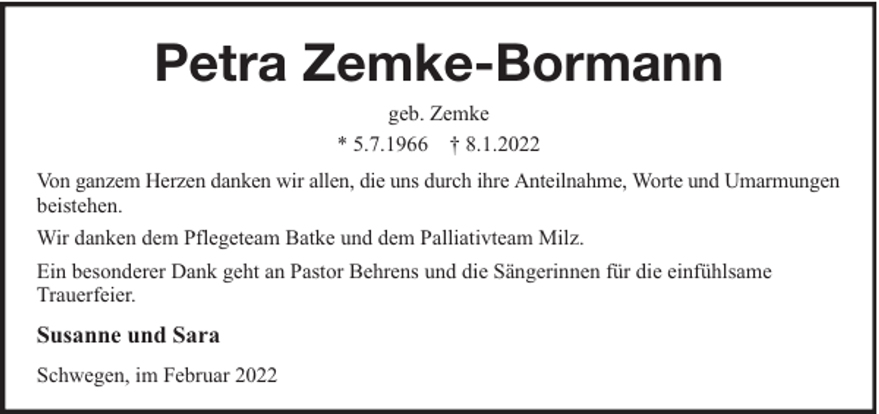 <p>Petra Zemke-Bormann<br />geb. Zemke<br />* 5.7.1966 † 8.1.2022<br />Von ganzem Herzen danken wir allen, die uns durch ihre Anteilnahme, Worte und Umarmungen<br />beistehen.<br />Wir danken dem Pflegeteam Batke und dem Palliativteam Milz.<br />Ein besonderer Dank geht an Pastor Behrens und die Sängerinnen für die einfühlsame<br />Trauerfeier.</p><p>Susanne und Sara<br />Schwegen, im Februar 2022</p>