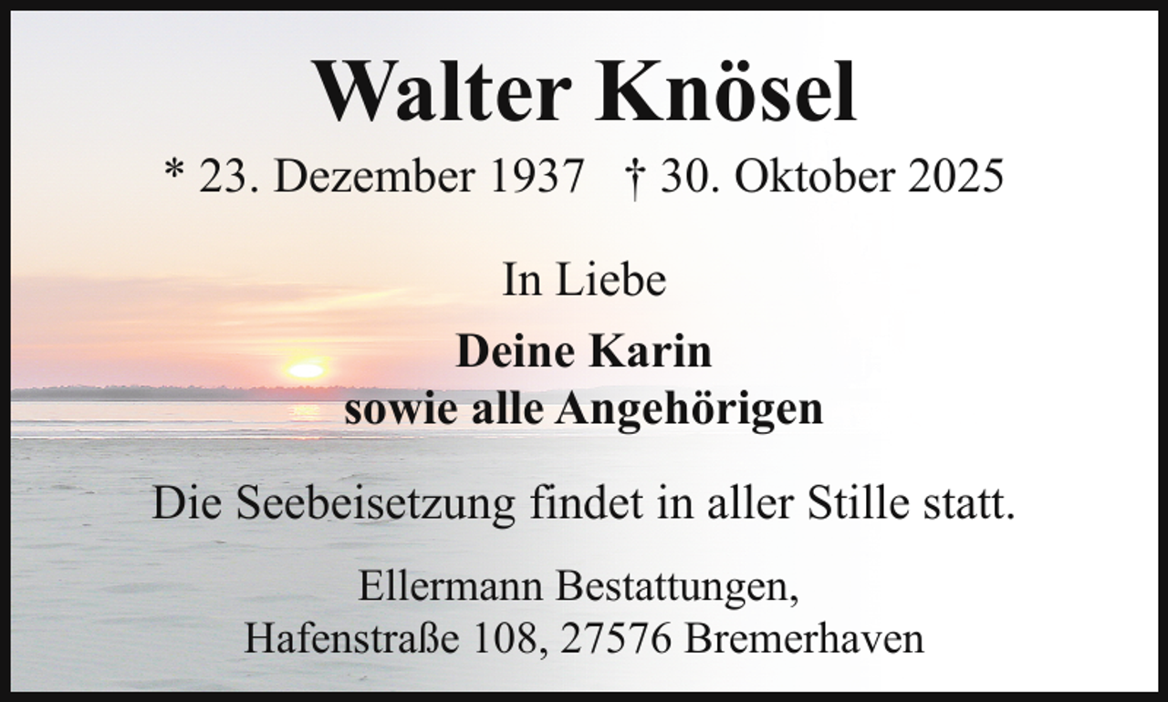 <p>Walter Knösel</p><p>* 23. Dezember 1937 † 30. Oktober 2025<br />In Liebe<br />Deine Karin<br />sowie alle Angehörigen<br />Die Seebeisetzung findet in aller Stille statt.<br />Ellermann Bestattungen,<br />Hafenstraße 108, 27576 Bremerhaven</p>