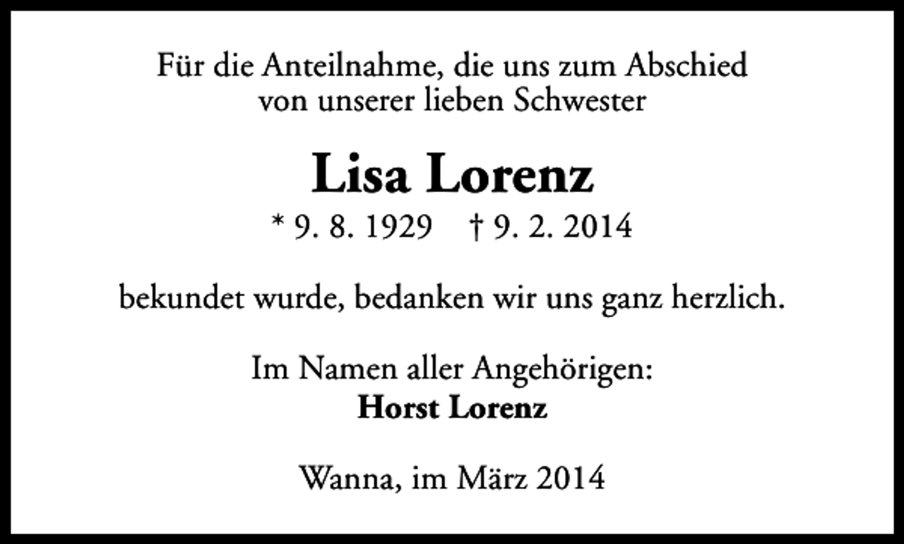 <p>Für die Anteilnahme, die uns zum Abschied<br />von unserer lieben Schwester</p><p>Lisa Lorenz</p><p>* 9. 8. 1929</p><p>† 9. 2. 2014</p><p>bekundet wurde, bedanken wir uns ganz herzlich.<br />Im Namen aller Angehörigen:<br />Horst Lorenz<br />Wanna, im März 2014</p>