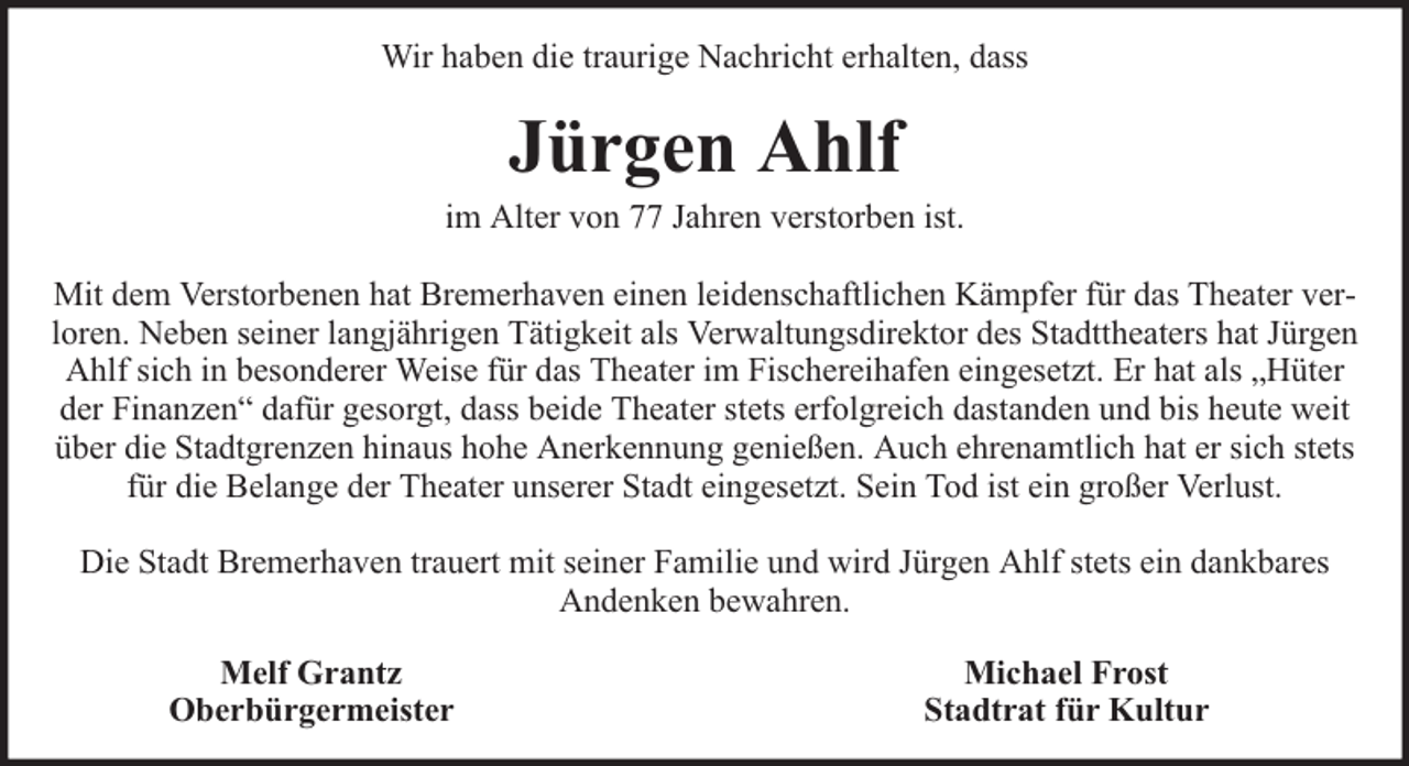<p>Wir haben die traurige Nachricht erhalten, dass</p><p>Jürgen Ahlf</p><p>im Alter von 77 Jahren verstorben ist.<br />Mit dem Verstorbenen hat Bremerhaven einen leidenschaftlichen Kämpfer für das Theater verloren. Neben seiner langjährigen Tätigkeit als Verwaltungsdirektor des Stadttheaters hat Jürgen<br />Ahlf sich in besonderer Weise für das Theater im Fischereihafen eingesetzt. Er hat als „Hüter<br />der Finanzen“ dafür gesorgt, dass beide Theater stets erfolgreich dastanden und bis heute weit<br />über die Stadtgrenzen hinaus hohe Anerkennung genießen. Auch ehrenamtlich hat er sich stets<br />für die Belange der Theater unserer Stadt eingesetzt. Sein Tod ist ein großer Verlust.<br />Die Stadt Bremerhaven trauert mit seiner Familie und wird Jürgen Ahlf stets ein dankbares<br />Andenken bewahren.<br />Melf Grantz<br />Oberbürgermeister</p><p>Michael Frost<br />Stadtrat für Kultur</p>