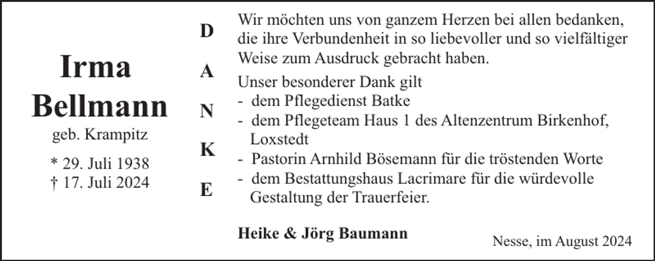 <p>D</p><p>Irma<br />Bellmann<br />geb. Krampitz</p><p>* 29. Juli 1938<br />† 17. Juli 2024</p><p>A<br />N<br />K<br />E</p><p>Wir möchten uns von ganzem Herzen bei allen bedanken,<br />die ihre Verbundenheit in so liebevoller und so vielfältiger<br />Weise zum Ausdruck gebracht haben.<br />Unser besonderer Dank gilt<br />- dem Pflegedienst Batke<br />- dem Pflegeteam Haus 1 des Altenzentrum Birkenhof,<br />Loxstedt<br />- Pastorin Arnhild Bösemann für die tröstenden Worte<br />- dem Bestattungshaus Lacrimare für die würdevolle<br />Gestaltung der Trauerfeier.<br />Heike &amp; Jörg Baumann</p><p>Nesse, im August 2024</p>
