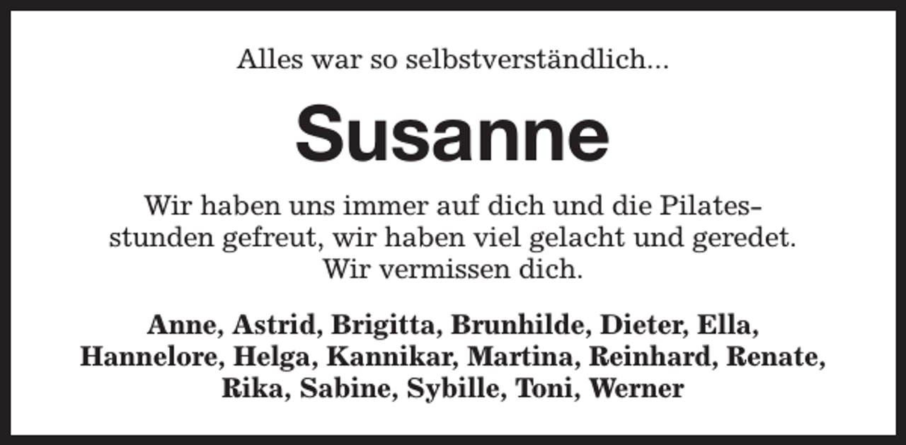 <p>Alles war so selbstverständlich...</p><p>Susanne<br />Wir haben uns immer auf dich und die Pilatesstunden gefreut, wir haben viel gelacht und geredet.<br />Wir vermissen dich.<br />Anne, Astrid, Brigitta, Brunhilde, Dieter, Ella,<br />Hannelore, Helga, Kannikar, Martina, Reinhard, Renate,<br />Rika, Sabine, Sybille, Toni, Werner</p>