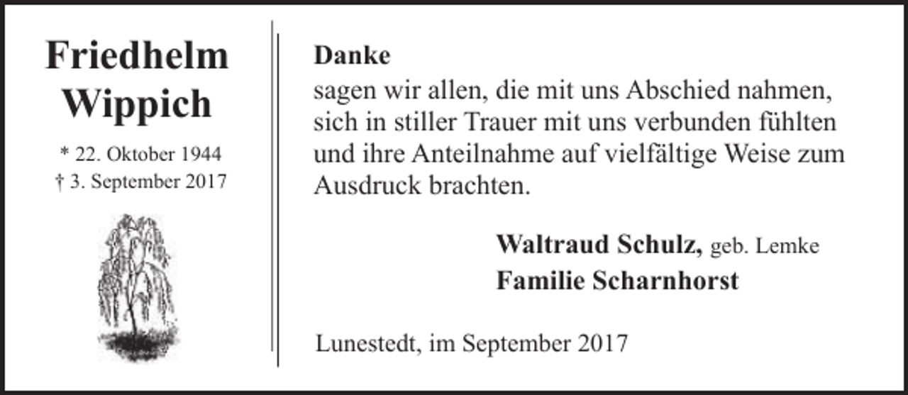 <p>Friedhelm<br />Wippich<br />* 22. Oktober 1944<br />† 3. September 2017</p><p>Danke<br />sagen wir allen, die mit uns Abschied nahmen,<br />sich in stiller Trauer mit uns verbunden fühlten<br />und ihre Anteilnahme auf vielfältige Weise zum<br />Ausdruck brachten.<br />Waltraud Schulz, geb. Lemke<br />Familie Scharnhorst<br />Lunestedt, im September 2017</p>