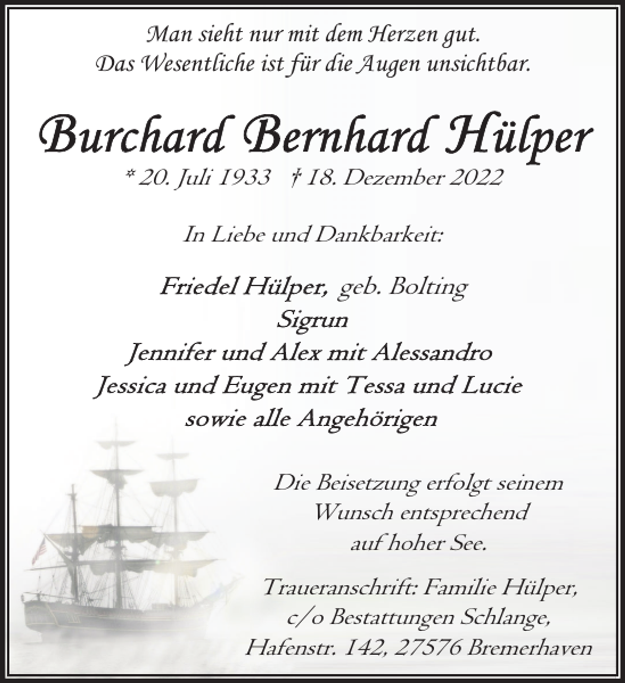<p>Man sieht nur mit dem Herzen gut.<br />Das Wesentliche ist für die Augen unsichtbar.</p><p>* 20. Juli 1933 † 18. Dezember 2022<br />In Liebe und Dankbarkeit:</p><p>geb. Bolting</p><p>Die Beisetzung erfolgt seinem<br />Wunsch entsprechend<br />auf hoher See.<br />Traueranschrift: Familie Hülper,<br />c/o Bestattungen Schlange,<br />Hafenstr. 142, 27576 Bremerhaven</p>