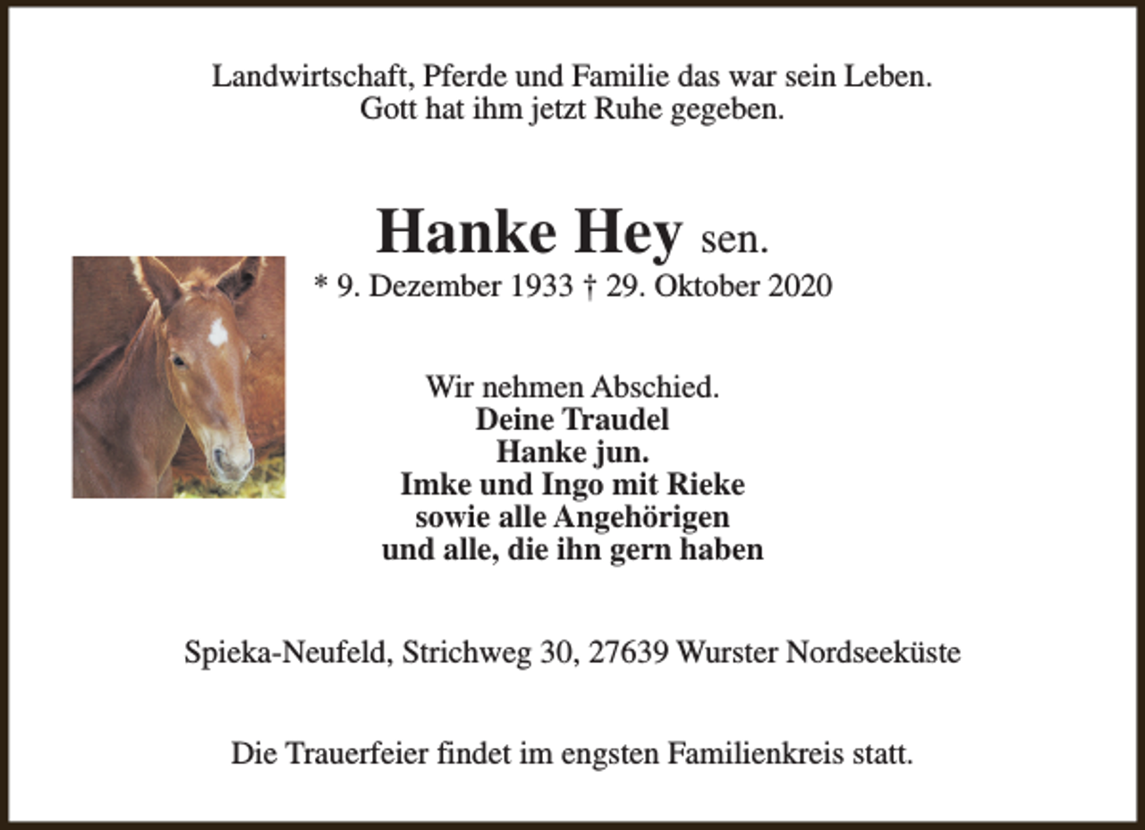 <p>Landwirtschaft, Pferde und Familie das war sein Leben.<br />Gott hat ihm jetzt Ruhe gegeben.</p><p>Hanke Hey sen.</p><p>* 9. Dezember 1933 † 29. Oktober 2020<br />Wir nehmen Abschied.<br />Deine Traudel<br />Hanke jun.<br />Imke und Ingo mit Rieke<br />sowie alle Angehörigen<br />und alle, die ihn gern haben<br />Spieka-Neufeld, Strichweg 30, 27639 Wurster Nordseeküste<br />Die Trauerfeier findet im engsten Familienkreis statt.</p>