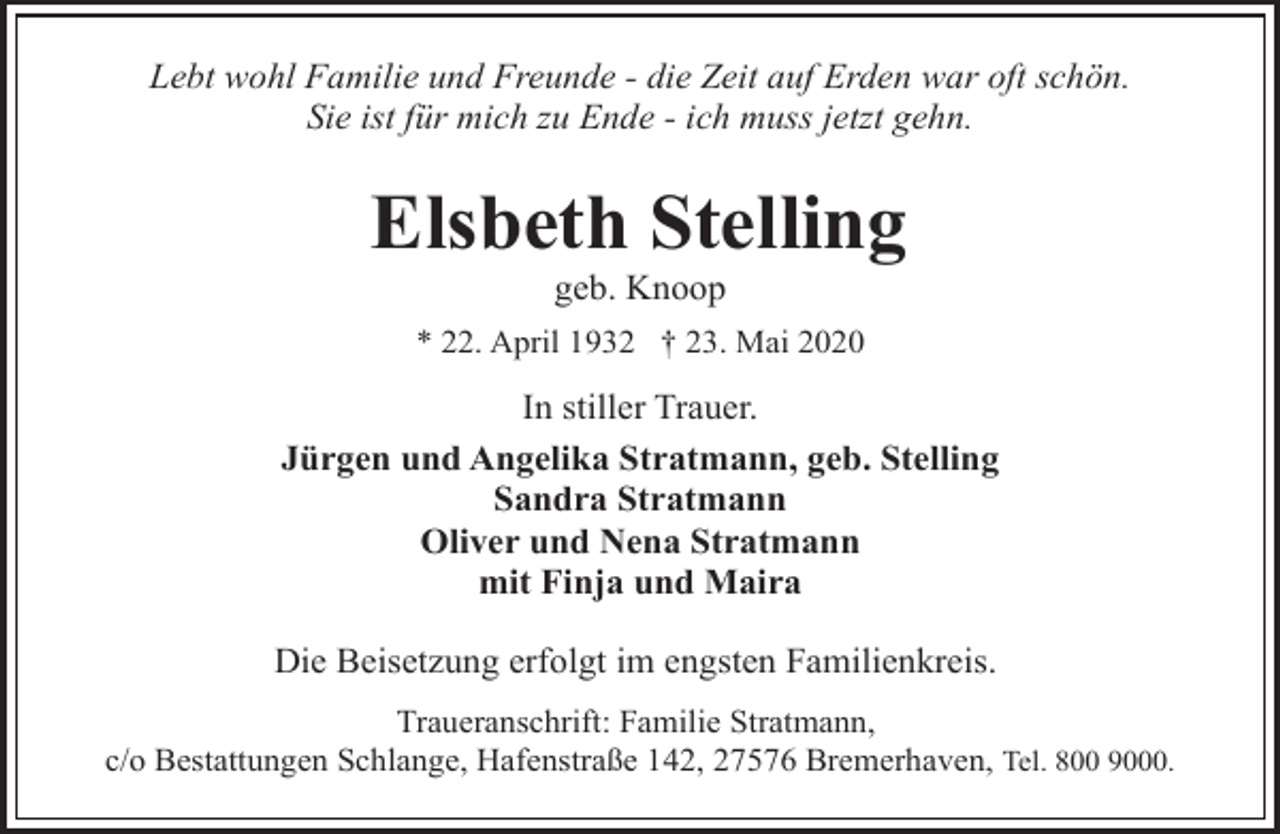 <p>Lebt wohl Familie und Freunde - die Zeit auf Erden war oft schön.<br />Sie ist für mich zu Ende - ich muss jetzt gehn.</p><p>Elsbeth Stelling<br />geb. Knoop</p><p>* 22. April 1932 † 23. Mai 2020</p><p>In stiller Trauer.<br />Jürgen und Angelika Stratmann, geb. Stelling<br />Sandra Stratmann<br />Oliver und Nena Stratmann<br />mit Finja und Maira<br />Die Beisetzung erfolgt im engsten Familienkreis.<br />Traueranschrift: Familie Stratmann,<br />c/o Bestattungen Schlange, Hafenstraße 142, 27576 Bremerhaven, Tel. 800 9000.</p>