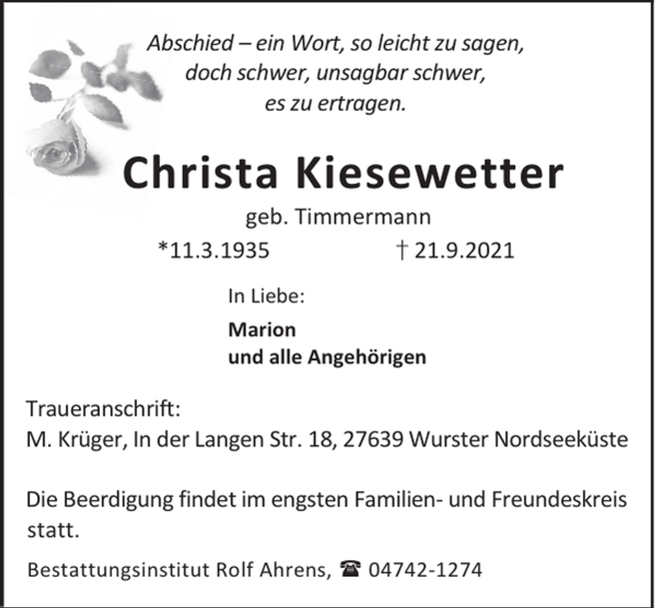 <p>Abschied – ein Wort, so leicht zu sagen,<br />doch schwer, unsagbar schwer,<br />es zu ertragen.</p><p>Christa Kiesewetter<br />geb. Timmermann<br />† 21.9.2021<br />*11.3.1935<br />In Liebe:<br />Marion<br />und alle Angehörigen</p><p>Traueranschrift:<br />M. Krüger, In der Langen Str. 18, 27639 Wurster Nordseeküste<br />Die Beerdigung findet im engsten Familien- und Freundeskreis<br />statt.<br />Bestattungsinstitut Rolf Ahrens, 04742-1274</p>