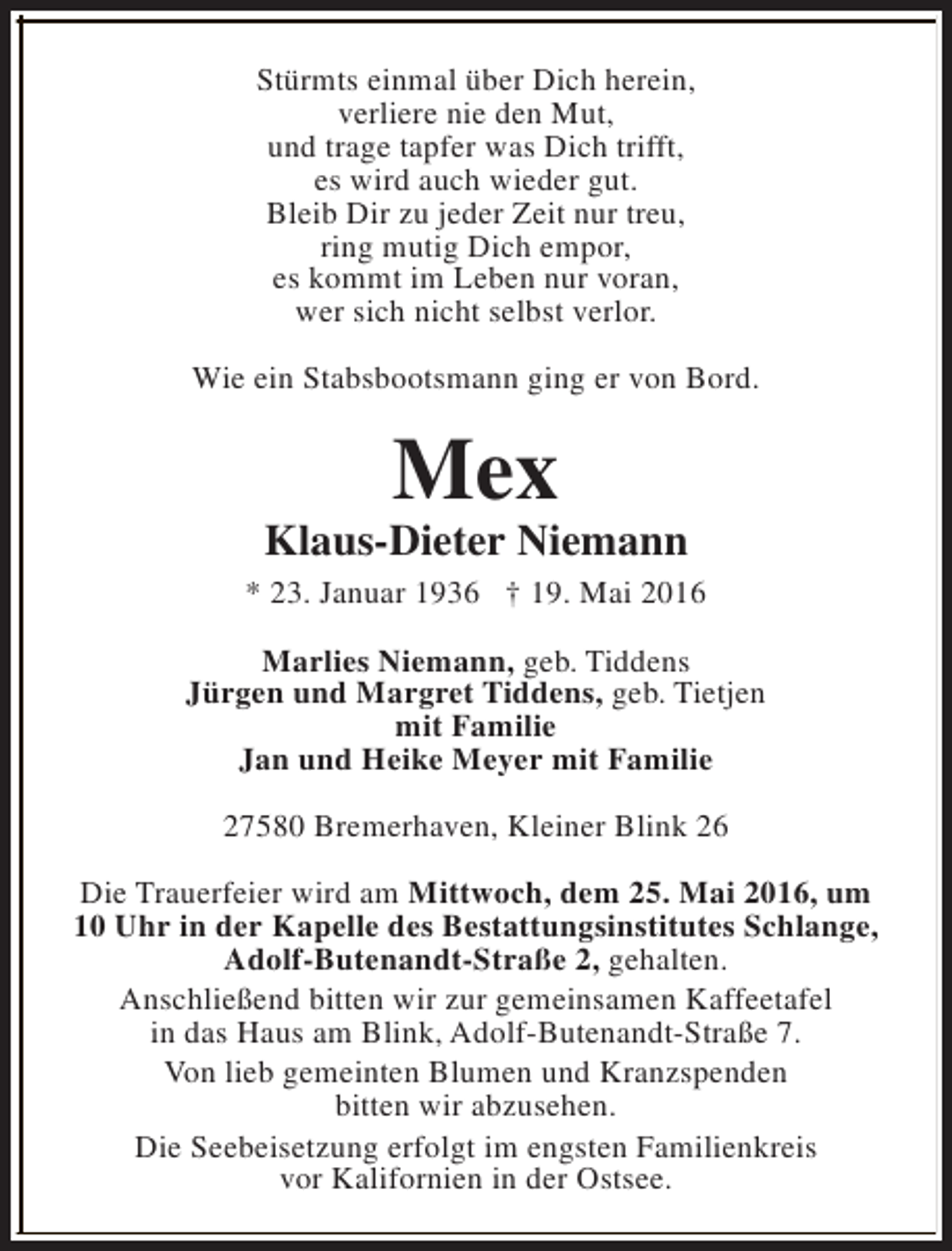 <p>Stürmts einmal über Dich herein,<br />verliere nie den Mut,<br />und trage tapfer was Dich trifft,<br />es wird auch wieder gut.<br />Bleib Dir zu jeder Zeit nur treu,<br />ring mutig Dich empor,<br />es kommt im Leben nur voran,<br />wer sich nicht selbst verlor.<br />Wie ein Stabsbootsmann ging er von Bord.</p><p>Mex</p><p>Klaus-Dieter Niemann<br />* 23. Januar 1936 † 19. Mai 2016<br />Marlies Niemann, geb. Tiddens<br />Jürgen und Margret Tiddens, geb. Tietjen<br />mit Familie<br />Jan und Heike Meyer mit Familie<br />27580 Bremerhaven, Kleiner Blink 26<br />Die Trauerfeier wird am Mittwoch, dem 25. Mai 2016, um<br />10 Uhr in der Kapelle des Bestattungsinstitutes Schlange,<br />Adolf-Butenandt-Straße 2, gehalten.<br />Anschließend bitten wir zur gemeinsamen Kaffeetafel<br />in das Haus am Blink, Adolf-Butenandt-Straße 7.<br />Von lieb gemeinten Blumen und Kranzspenden<br />bitten wir abzusehen.<br />Die Seebeisetzung erfolgt im engsten Familienkreis<br />vor Kalifornien in der Ostsee.</p>