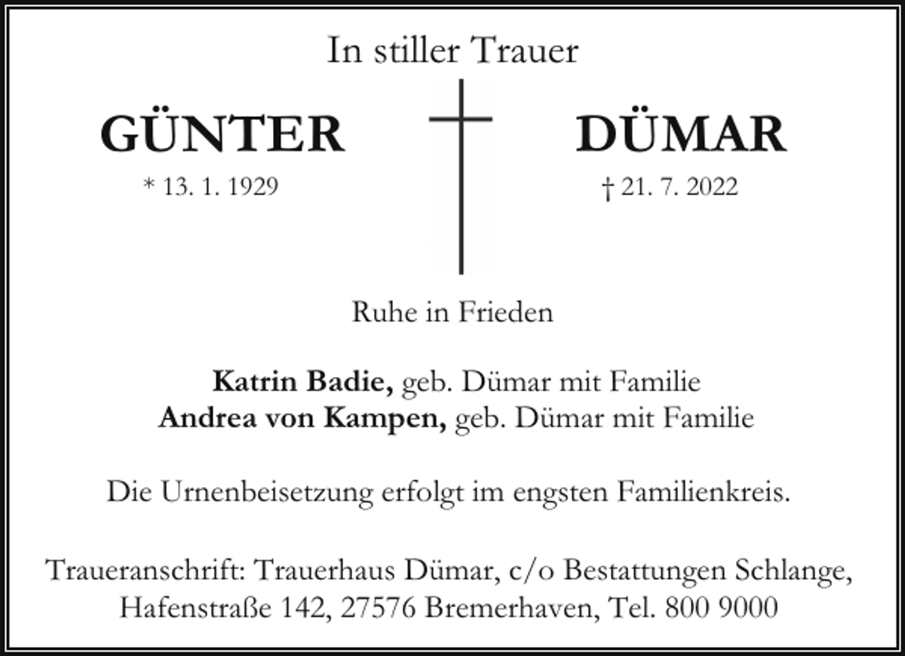 <p>In stiller Trauer</p><p>GÜNTER</p><p>DÜMAR</p><p>* 13. 1. 1929</p><p>† 21. 7. 2022</p><p>Ruhe in Frieden<br />Katrin Badie, geb. Dümar mit Familie<br />Andrea von Kampen, geb. Dümar mit Familie<br />Die Urnenbeisetzung erfolgt im engsten Familienkreis.<br />Traueranschrift: Trauerhaus Dümar, c/o Bestattungen Schlange,<br />Hafenstraße 142, 27576 Bremerhaven, Tel. 800 9000</p>