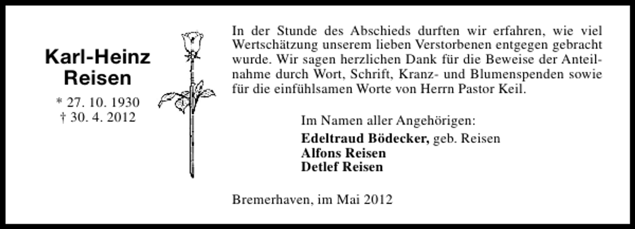 <p>Karl-Heinz<br />Reisen<br />* 27. 10. 1930<br />† 30. 4. 2012</p><p>In der Stunde des Abschieds durften wir erfahren, wie viel<br />Wertschätzung unserem lieben Verstorbenen entgegen gebracht<br />wurde. Wir sagen herzlichen Dank für die Beweise der Anteilnahme durch Wort, Schrift, Kranz- und Blumenspenden sowie<br />für die einfühlsamen Worte von Herrn Pastor Keil.<br />Im Namen aller Angehörigen:<br />Edeltraud Bödecker, geb. Reisen<br />Alfons Reisen<br />Detlef Reisen<br />Bremerhaven, im Mai 2012</p>