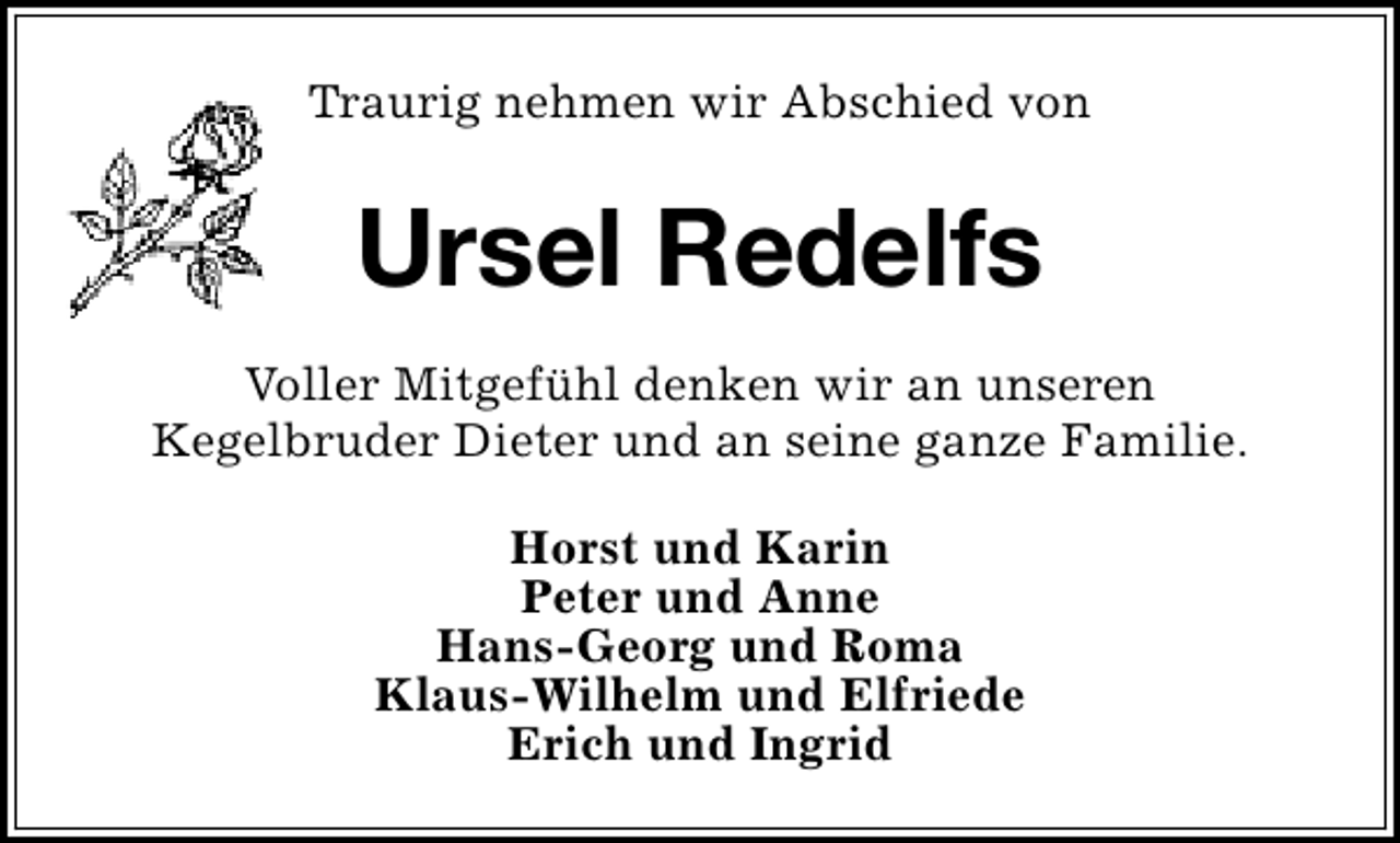<p>Traurig nehmen wir Abschied von</p><p>Ursel Redelfs<br />Voller Mitgefühl denken wir an unseren<br />Kegelbruder Dieter und an seine ganze Familie.<br />Horst und Karin<br />Peter und Anne<br />Hans-Georg und Roma<br />Klaus-Wilhelm und Elfriede<br />Erich und Ingrid</p>
