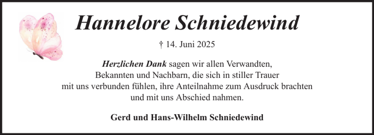 <p>Hannelore Schniedewind<br />† 14. Juni 2025<br />Herzlichen Dank sagen wir allen Verwandten,<br />Bekannten und Nachbarn, die sich in stiller Trauer<br />mit uns verbunden fühlen, ihre Anteilnahme zum Ausdruck brachten<br />und mit uns Abschied nahmen.<br />Gerd und Hans-Wilhelm Schniedewind</p>