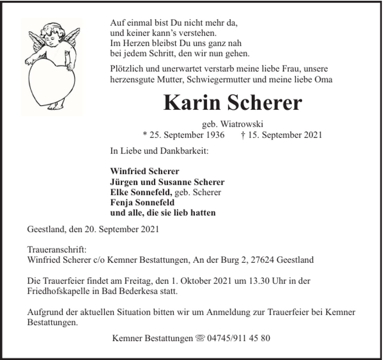 <p>Auf einmal bist Du nicht mehr da,<br />und keiner kann’s verstehen.<br />Im Herzen bleibst Du uns ganz nah<br />bei jedem Schritt, den wir nun gehen.<br />Plötzlich und unerwartet verstarb meine liebe Frau, unsere<br />herzensgute Mutter, Schwiegermutter und meine liebe Oma</p><p>Karin Scherer<br />geb. Wiatrowski<br />* 25. September 1936<br />† 15. September 2021<br />In Liebe und Dankbarkeit:<br />Winfried Scherer<br />Jürgen und Susanne Scherer<br />Elke Sonnefeld, geb. Scherer<br />Fenja Sonnefeld<br />und alle, die sie lieb hatten<br />Geestland, den 20. September 2021<br />Traueranschrift:<br />Winfried Scherer c/o Kemner Bestattungen, An der Burg 2, 27624 Geestland<br />Die Trauerfeier findet am Freitag, den 1. Oktober 2021 um 13.30 Uhr in der<br />Friedhofskapelle in Bad Bederkesa statt.<br />Aufgrund der aktuellen Situation bitten wir um Anmeldung zur Trauerfeier bei Kemner<br />Bestattungen.<br />Kemner Bestattungen</p><p>04745/911 45 80</p>