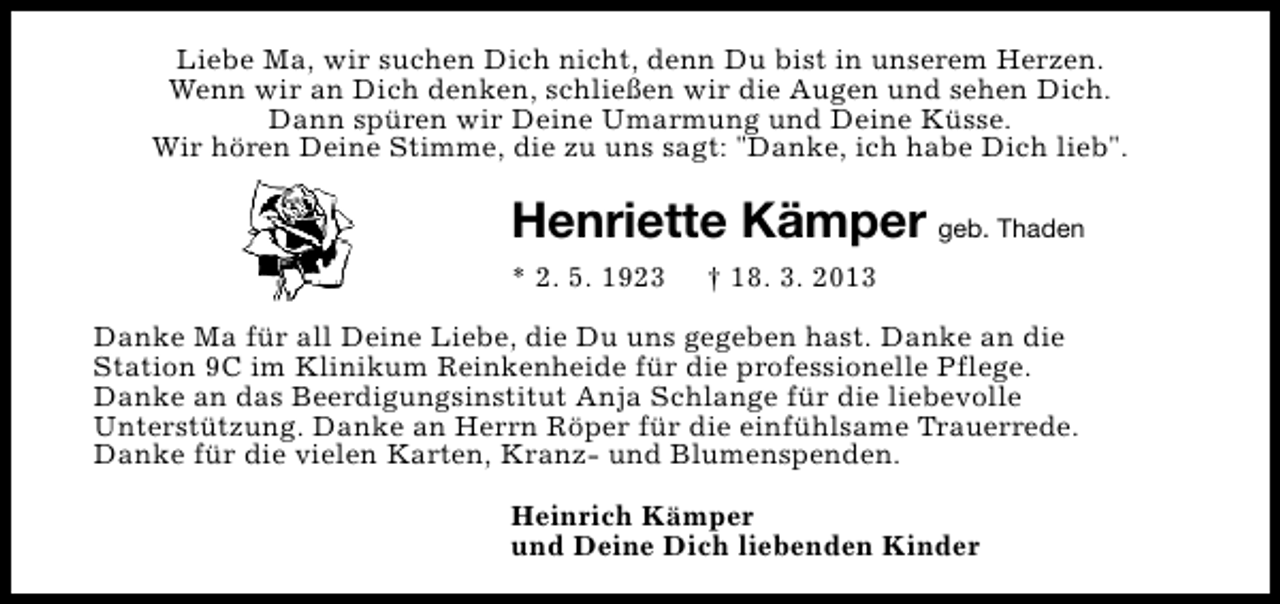 <p>Liebe Ma, wir suchen Dich nicht, denn Du bist in unserem Herzen.<br />Wenn wir an Dich denken, schließen wir die Augen und sehen Dich.<br />Dann spüren wir Deine Umarmung und Deine Küsse.<br />Wir hören Deine Stimme, die zu uns sagt: "Danke, ich habe Dich lieb".</p>
<p>Henriette Kämper geb. Thaden<br />* 2. 5. 1923</p>
<p>† 18. 3. 2013</p>
<p>Danke Ma für all Deine Liebe, die Du uns gegeben hast. Danke an die<br />Station 9C im Klinikum Reinkenheide für die professionelle Pflege.<br />Danke an das Beerdigungsinstitut Anja Schlange für die liebevolle<br />Unterstützung. Danke an Herrn Röper für die einfühlsame Trauerrede.<br />Danke für die vielen Karten, Kranz- und Blumenspenden.<br />Heinrich Kämper<br />und Deine Dich liebenden Kinder</p>
