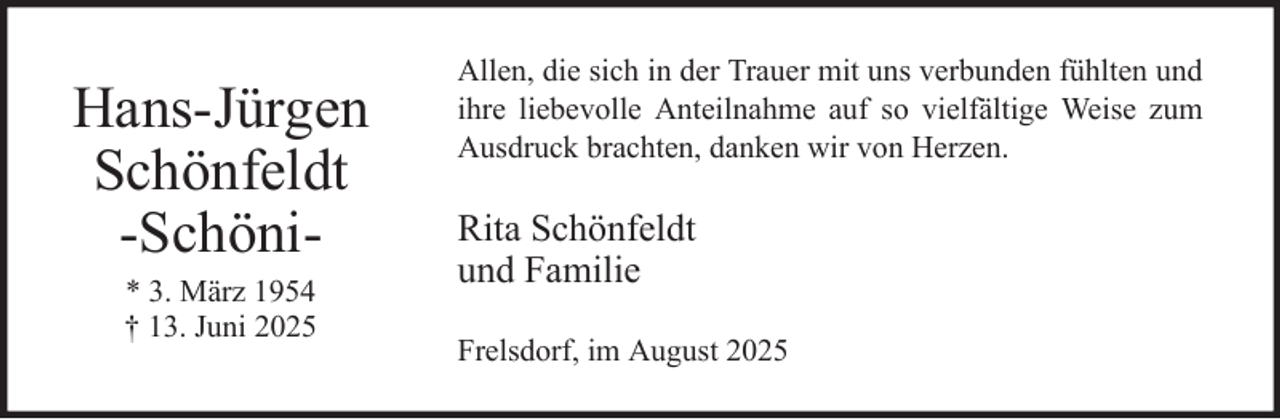 <p>Hans-Jürgen<br />Schönfeldt<br />-Schöni* 3. März 1954<br />† 13. Juni 2025</p><p>Allen, die sich in der Trauer mit uns verbunden fühlten und<br />ihre liebevolle Anteilnahme auf so vielfältige Weise zum<br />Ausdruck brachten, danken wir von Herzen.</p><p>Rita Schönfeldt<br />und Familie<br />Frelsdorf, im August 2025</p>