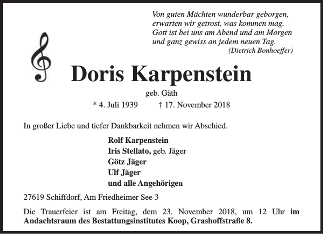 <p>Von guten Mächten wunderbar geborgen,<br />erwarten wir getrost, was kommen mag.<br />Gott ist bei uns am Abend und am Morgen<br />und ganz gewiss an jedem neuen Tag.</p><p>(Dietrich Bonhoeffer)</p><p>Doris Karpenstein<br />* 4. Juli 1939</p><p>geb. Gäth<br />† 17. November 2018</p><p>In großer Liebe und tiefer Dankbarkeit nehmen wir Abschied.<br />Rolf Karpenstein<br />Iris Stellato, geb. Jäger<br />Götz Jäger<br />Ulf Jäger<br />und alle Angehörigen<br />27619 Schiffdorf, Am Friedheimer See 3<br />Die Trauerfeier ist am Freitag, dem 23. November 2018, um 12 Uhr im<br />Andachtsraum des Bestattungsinstitutes Koop, Grashoffstraße 8.</p>