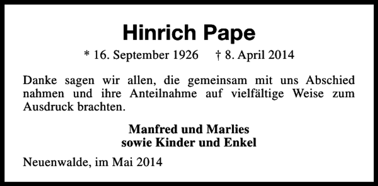 <p>Hinrich Pape</p><p>* 16. September 1926</p><p>† 8. April 2014</p><p>Danke sagen wir allen, die gemeinsam mit uns Abschied<br />nahmen und ihre Anteilnahme auf vielfältige Weise zum<br />Ausdruck brachten.<br />Manfred und Marlies<br />sowie Kinder und Enkel<br />Neuenwalde, im Mai 2014</p>