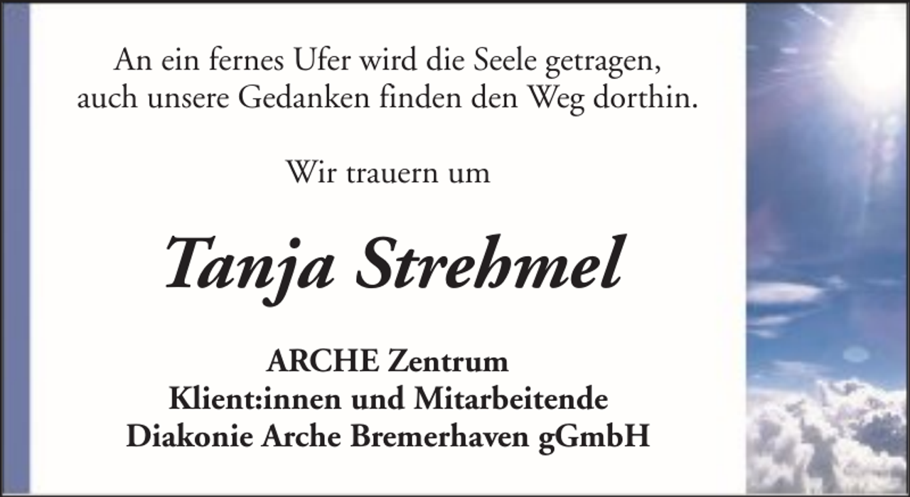 <p>An ein fernes Ufer wird die Seele getragen,<br />auch unsere Gedanken finden den Weg dorthin.<br />Wir trauern um</p><p>Tanja Strehmel<br />ARCHE Zentrum<br />Klient:innen und Mitarbeitende<br />Diakonie Arche Bremerhaven gGmbH</p>