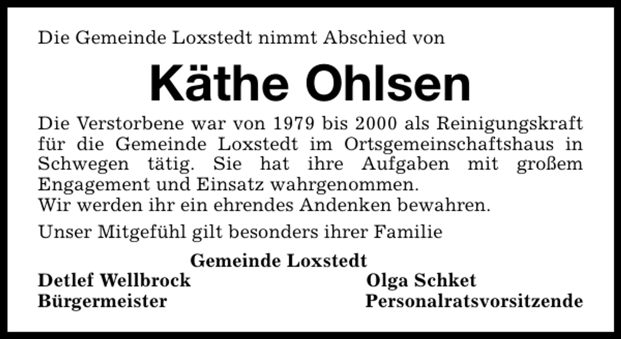 <p>Die Gemeinde Loxstedt nimmt Abschied von</p><p>Käthe Ohlsen</p><p>Die Verstorbene war von 1979 bis 2000 als Reinigungskraft<br />für die Gemeinde Loxstedt im Ortsgemeinschaftshaus in<br />Schwegen tätig. Sie hat ihre Aufgaben mit großem<br />Engagement und Einsatz wahrgenommen.<br />Wir werden ihr ein ehrendes Andenken bewahren.<br />Unser Mitgefühl gilt besonders ihrer Familie<br />Gemeinde Loxstedt<br />Detlef Wellbrock<br />Olga Schket<br />Bürgermeister<br />Personalratsvorsitzende</p>