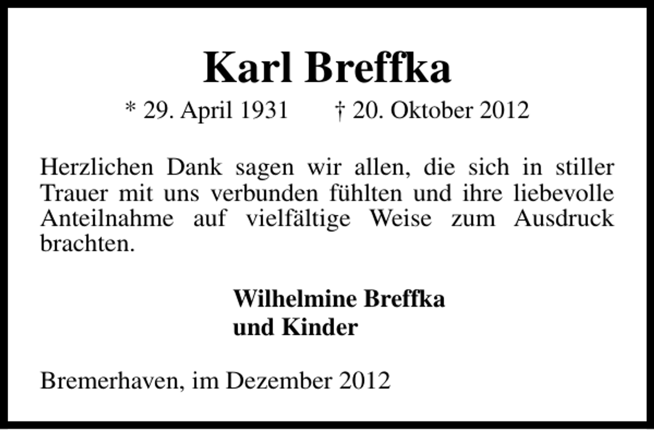 <p>Karl Breffka</p><p>* 29. April 1931</p><p>† 20. Oktober 2012</p><p>Herzlichen Dank sagen wir allen, die sich in stiller<br />Trauer mit uns verbunden fühlten und ihre liebevolle<br />Anteilnahme auf vielfältige Weise zum Ausdruck<br />brachten.<br />Wilhelmine Breffka<br />und Kinder<br />Bremerhaven, im Dezember 2012</p>