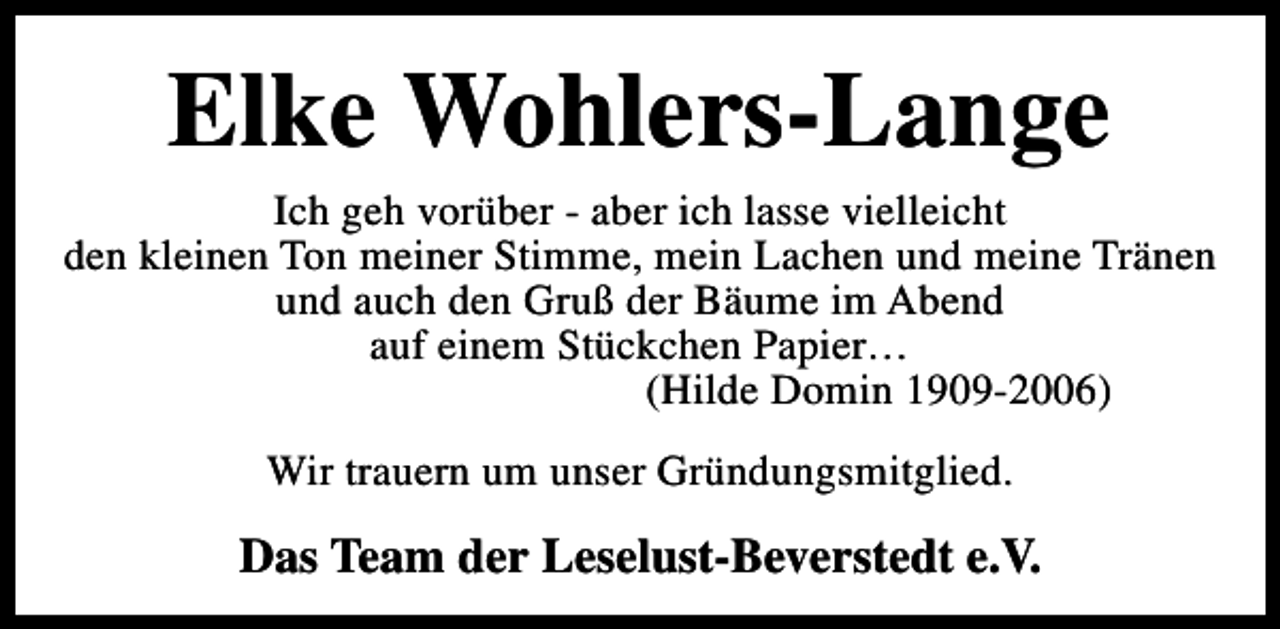 <p>Elke Wohlers-Lange</p><p>Ich geh vorüber - aber ich lasse vielleicht<br />den kleinen Ton meiner Stimme, mein Lachen und meine Tränen<br />und auch den Gruß der Bäume im Abend<br />auf einem Stückchen Papier…<br />(Hilde Domin 1909-2006)<br />Wir trauern um unser Gründungsmitglied.</p><p>Das Team der Leselust-Beverstedt e.V.</p>