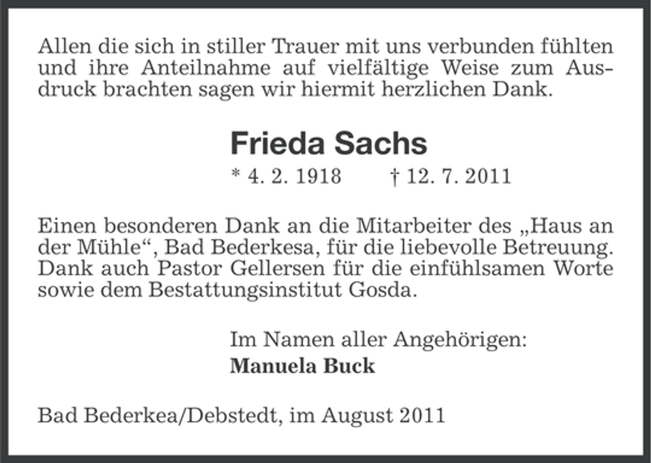 <p>Allen die sich in stiller Trauer mit uns verbunden fühlten<br />und ihre Anteilnahme auf vielfältige Weise zum Ausdruck brachten sagen wir hiermit herzlichen Dank.</p><p>Frieda Sachs<br />* 4. 2. 1918</p><p>† 12. 7. 2011</p><p>Einen besonderen Dank an die Mitarbeiter des „Haus an<br />der Mühle“, Bad Bederkesa, für die liebevolle Betreuung.<br />Dank auch Pastor Gellersen für die einfühlsamen Worte<br />sowie dem Bestattungsinstitut Gosda.<br />Im Namen aller Angehörigen:<br />Manuela Buck<br />Bad Bederkea/Debstedt, im August 2011</p>