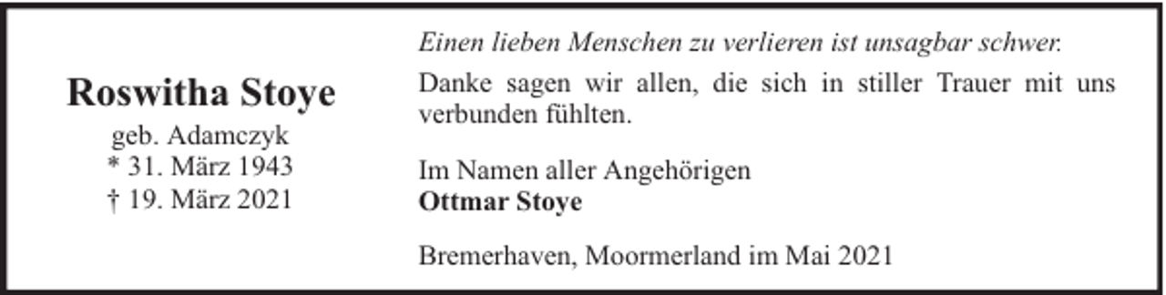 <p>Roswitha Stoye<br />geb. Adamczyk<br />* 31. März 1943<br />† 19. März 2021</p><p>Einen lieben Menschen zu verlieren ist unsagbar schwer.<br />Danke sagen wir allen, die sich in stiller Trauer mit uns<br />verbunden fühlten.<br />Im Namen aller Angehörigen<br />Ottmar Stoye<br />Bremerhaven, Moormerland im Mai 2021</p>