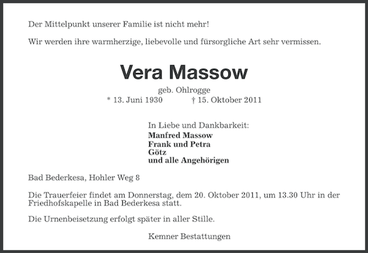 <p>Der Mittelpunkt unserer Familie ist nicht mehr!<br />Wir werden ihre warmherzige, liebevolle und fürsorgliche Art sehr vermissen.</p><p>Vera Massow<br />geb. Ohlrogge<br />* 13. Juni 1930<br />† 15. Oktober 2011<br />In Liebe und Dankbarkeit:<br />Manfred Massow<br />Frank und Petra<br />Götz<br />und alle Angehörigen<br />Bad Bederkesa, Hohler Weg 8<br />Die Trauerfeier findet am Donnerstag, dem 20. Oktober 2011, um 13.30 Uhr in der<br />Friedhofskapelle in Bad Bederkesa statt.<br />Die Urnenbeisetzung erfolgt später in aller Stille.<br />Kemner Bestattungen</p>