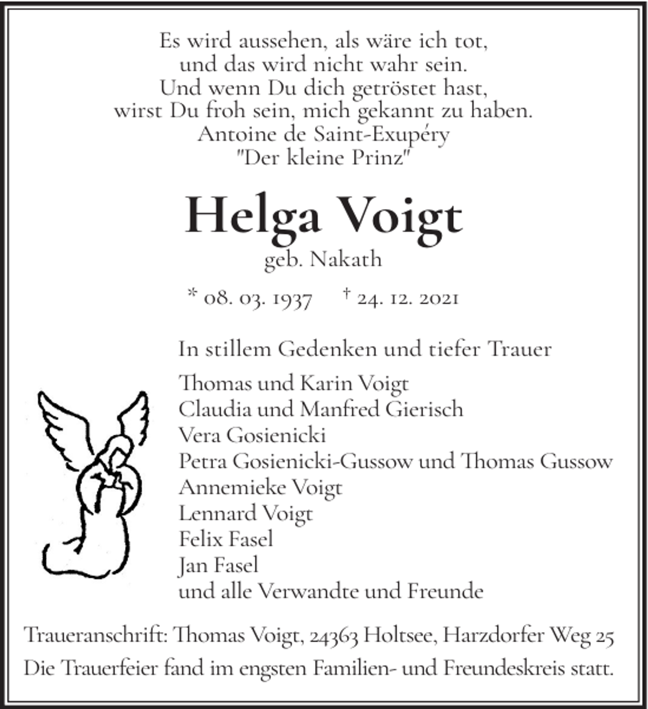 <p>Es wird aussehen, als wäre ich tot,<br />und das wird nicht wahr sein.<br />Und wenn Du dich getröstet hast,<br />wirst Du froh sein, mich gekannt zu haben.<br />Antoine de Saint-Exupéry<br />"Der kleine Prinz"</p><p>Helga Voigt<br />geb. Nakath</p><p>* 08. 03. 1937</p><p>† 24. 12. 2021</p><p>In stillem Gedenken und tiefer Trauer<br />Thomas und Karin Voigt<br />Claudia und Manfred Gierisch<br />Vera Gosienicki<br />Petra Gosienicki-Gussow und Thomas Gussow<br />Annemieke Voigt<br />Lennard Voigt<br />Felix Fasel<br />Jan Fasel<br />und alle Verwandte und Freunde<br />Traueranschrift: Thomas Voigt, 24363 Holtsee, Harzdorfer Weg 25<br />Die Trauerfeier fand im engsten Familien- und Freundeskreis statt.</p>