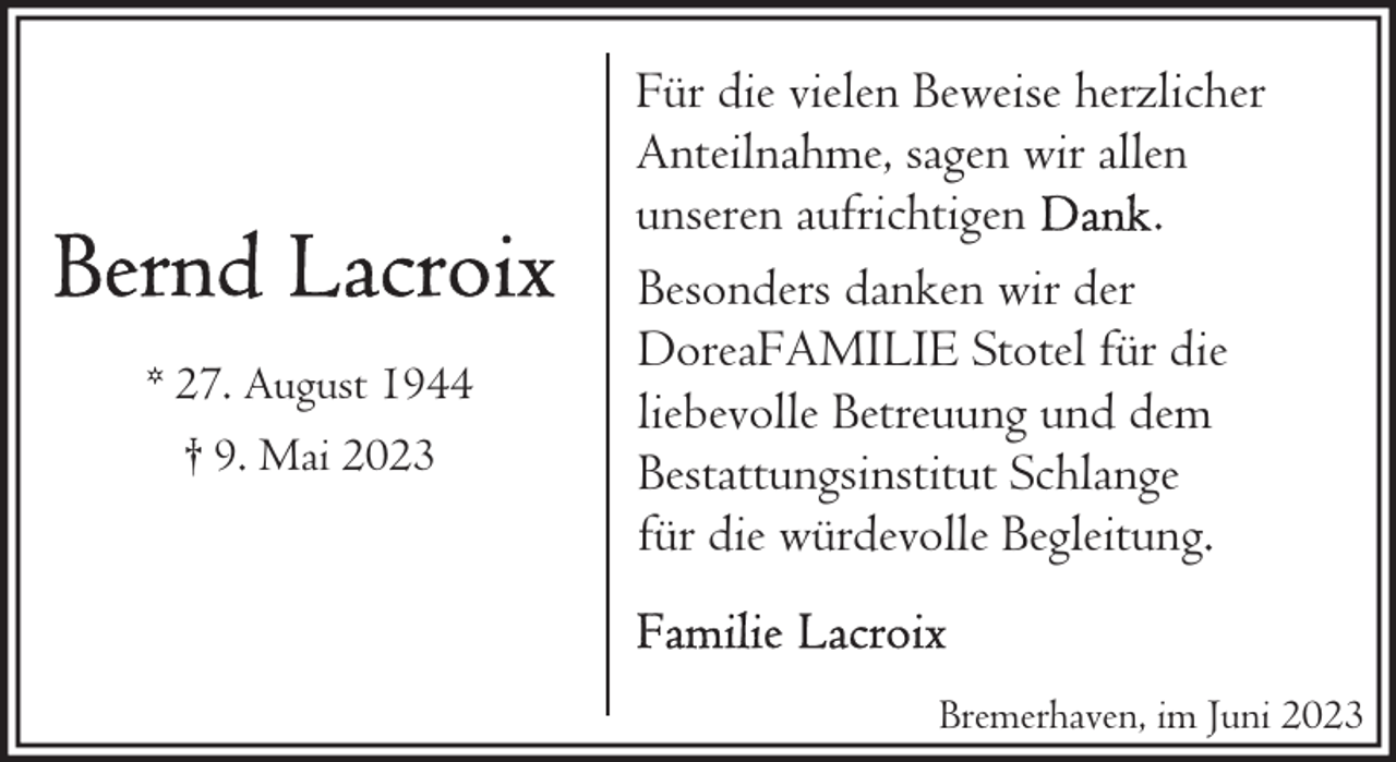 <p>* 27. August 1944<br />† 9. Mai 2023</p><p>Für die vielen Beweise herzlicher<br />Anteilnahme, sagen wir allen<br />unseren aufrichtigen<br />.<br />Besonders danken wir der<br />DoreaFAMILIE Stotel für die<br />liebevolle Betreuung und dem<br />Bestattungsinstitut Schlange<br />für die würdevolle Begleitung.<br />Bremerhaven, im Juni 2023</p>