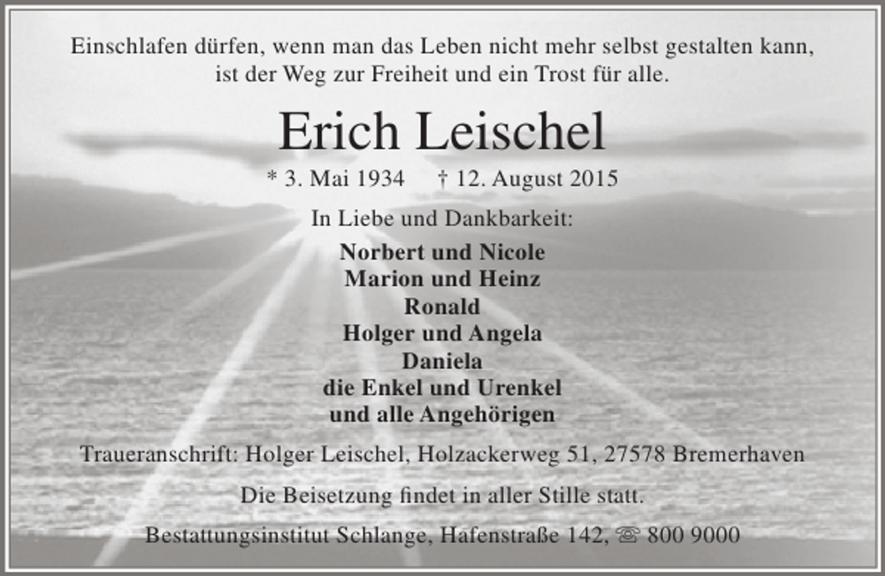 <p>Einschlafen dürfen, wenn man das Leben nicht mehr selbst gestalten kann,<br />ist der Weg zur Freiheit und ein Trost für alle.</p><p>Erich Leischel</p><p>* 3. Mai 1934</p><p>† 12. August 2015</p><p>In Liebe und Dankbarkeit:<br />Norbert und Nicole<br />Marion und Heinz<br />Ronald<br />Holger und Angela<br />Daniela<br />die Enkel und Urenkel<br />und alle Angehörigen<br />Traueranschrift: Holger Leischel, Holzackerweg 51, 27578 Bremerhaven<br />Die Beisetzung findet in aller Stille statt.<br />Bestattungsinstitut Schlange, Hafenstraße 142,  800 9000</p>