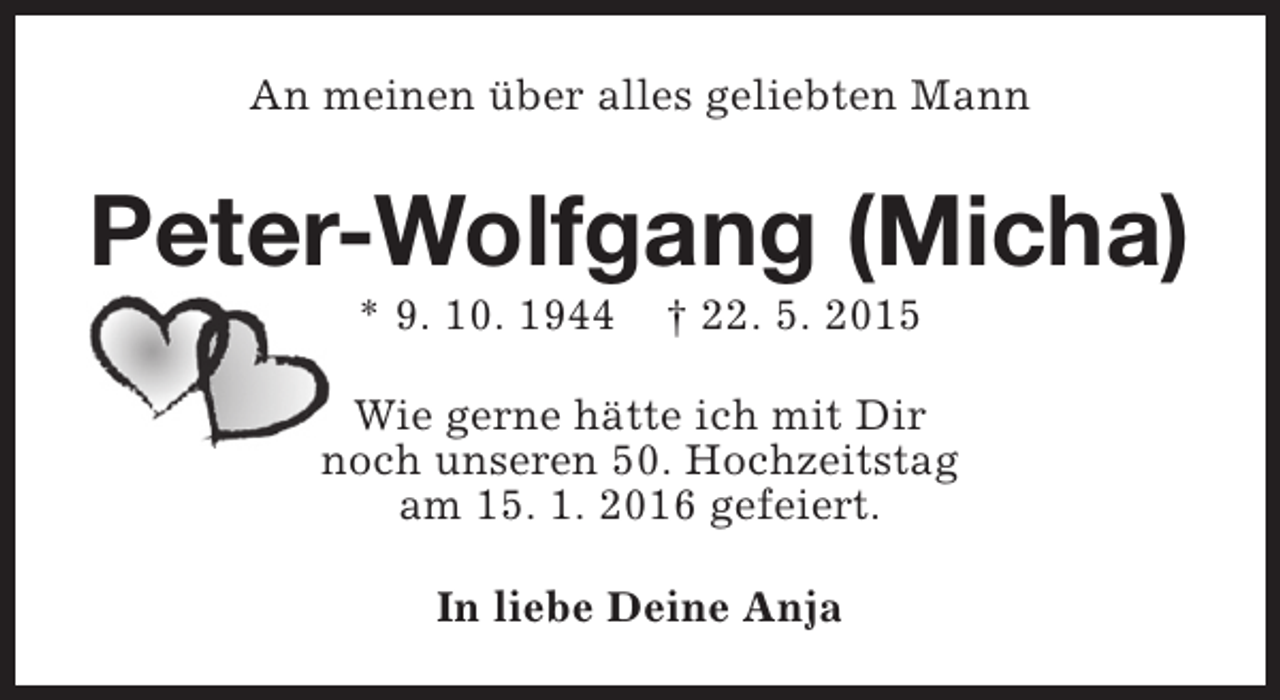 <p>An meinen über alles geliebten Mann</p><p>Peter-Wolfgang (Micha)<br />* 9. 10. 1944</p><p>† 22. 5. 2015</p><p>Wie gerne hätte ich mit Dir<br />noch unseren 50. Hochzeitstag<br />am 15. 1. 2016 gefeiert.<br />In liebe Deine Anja</p>