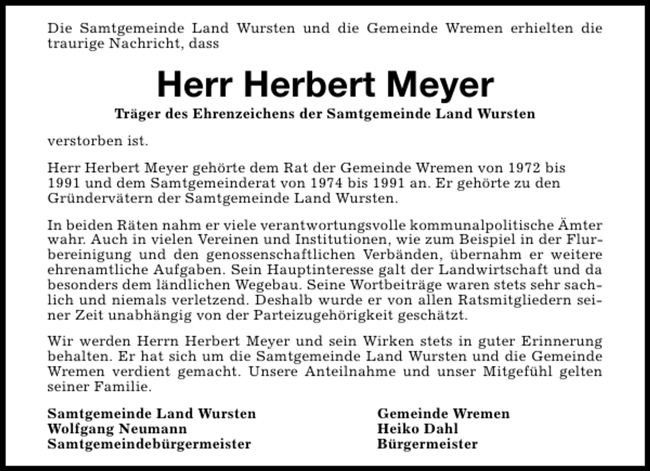 <p>Die Samtgemeinde Land Wursten und die Gemeinde Wremen erhielten die<br />traurige Nachricht, dass</p><p>Herr Herbert Meyer</p><p>Träger des Ehrenzeichens der Samtgemeinde Land Wursten<br />verstorben ist.<br />Herr Herbert Meyer gehörte dem Rat der Gemeinde Wremen von 1972 bis<br />1991 und dem Samtgemeinderat von 1974 bis 1991 an. Er gehörte zu den<br />Gründervätern der Samtgemeinde Land Wursten.<br />In beiden Räten nahm er viele verantwortungsvolle kommunalpolitische Ämter<br />wahr. Auch in vielen Vereinen und Institutionen, wie zum Beispiel in der Flurbereinigung und den genossenschaftlichen Verbänden, übernahm er weitere<br />ehrenamtliche Aufgaben. Sein Hauptinteresse galt der Landwirtschaft und da<br />besonders dem ländlichen Wegebau. Seine Wortbeiträge waren stets sehr sachlich und niemals verletzend. Deshalb wurde er von allen Ratsmitgliedern seiner Zeit unabhängig von der Parteizugehörigkeit geschätzt.<br />Wir werden Herrn Herbert Meyer und sein Wirken stets in guter Erinnerung<br />behalten. Er hat sich um die Samtgemeinde Land Wursten und die Gemeinde<br />Wremen verdient gemacht. Unsere Anteilnahme und unser Mitgefühl gelten<br />seiner Familie.<br />Samtgemeinde Land Wursten<br />Wolfgang Neumann<br />Samtgemeindebürgermeister</p><p>Gemeinde Wremen<br />Heiko Dahl<br />Bürgermeister</p>