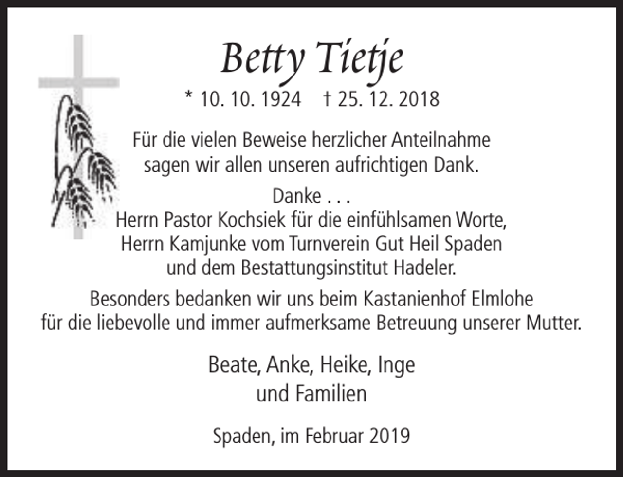 <p>Betty Tietje</p><p>* 10. 10. 1924 † 25. 12. 2018<br />Für die vielen Beweise herzlicher Anteilnahme<br />sagen wir allen unseren aufrichtigen Dank.<br />Danke . . .<br />Herrn Pastor Kochsiek für die einfühlsamen Worte,<br />Herrn Kamjunke vom Turnverein Gut Heil Spaden<br />und dem Bestattungsinstitut Hadeler.<br />Besonders bedanken wir uns beim Kastanienhof Elmlohe<br />für die liebevolle und immer aufmerksame Betreuung unserer Mutter.</p><p>Beate, Anke, Heike, Inge<br />und Familien<br />Spaden, im Februar 2019</p>