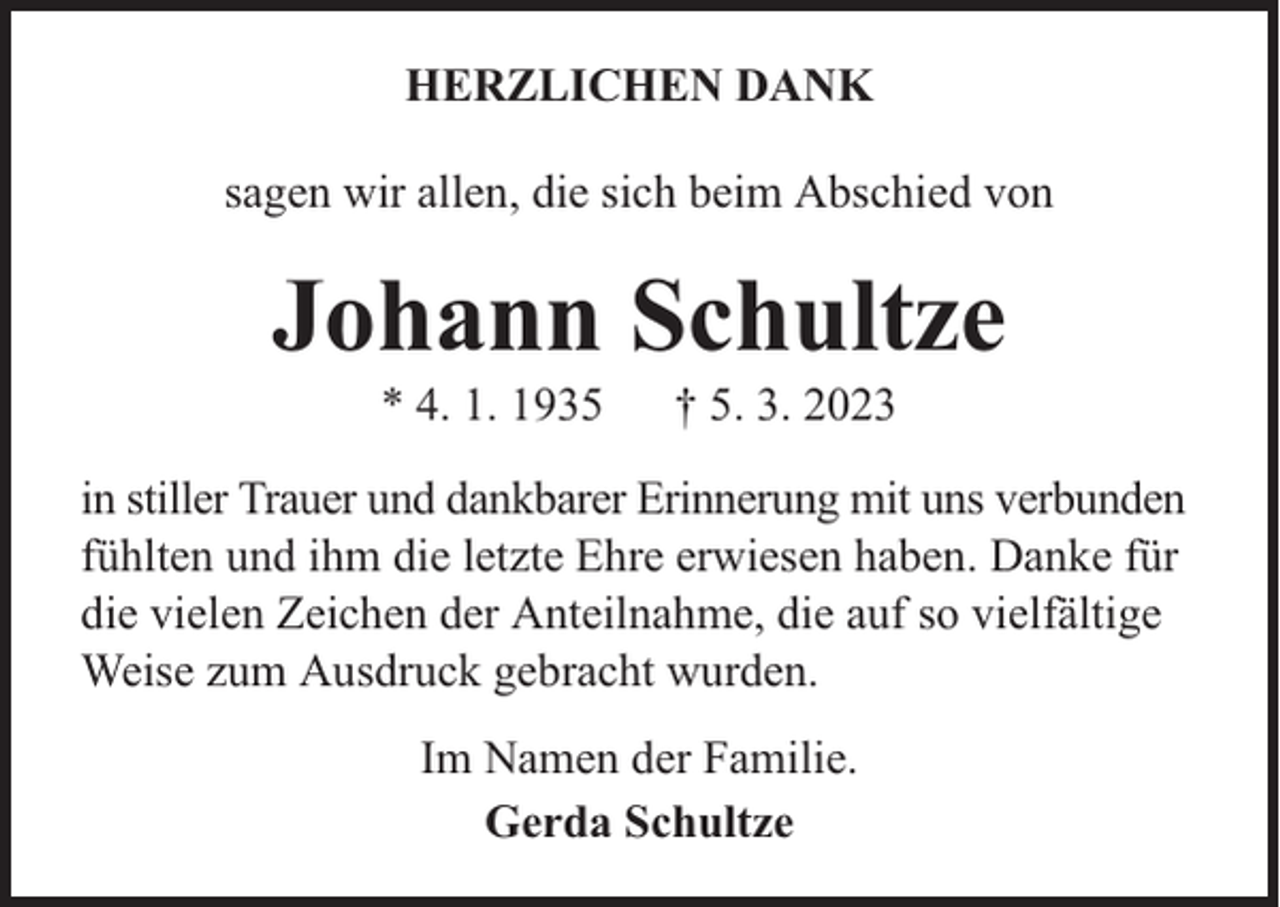 <p>HERZLICHEN DANK<br />sagen wir allen, die sich beim Abschied von</p><p>Johann Schultze<br />* 4. 1. 1935</p><p>† 5. 3. 2023</p><p>in stiller Trauer und dankbarer Erinnerung mit uns verbunden<br />fühlten und ihm die letzte Ehre erwiesen haben. Danke für<br />die vielen Zeichen der Anteilnahme, die auf so vielfältige<br />Weise zum Ausdruck gebracht wurden.<br />Im Namen der Familie.<br />Gerda Schultze</p>