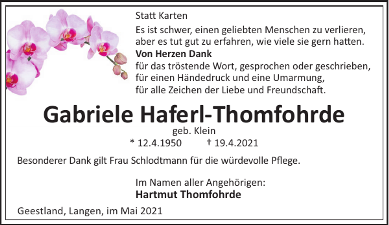 <p>Sta# Karten<br />Es ist schwer, einen geliebten Menschen zu verlieren,<br />aber es tut gut zu erfahren, wie viele sie gern ha#en.<br />Von Herzen Dank<br />für das tröstende Wort, gesprochen oder geschrieben,<br />für einen Händedruck und eine Umarmung,<br />für alle Zeichen der Liebe und Freundscha!.</p><p>Gabriele Haferl-Thomfohrde<br />geb. Klein<br />* 12.4.1950</p><p>† 19.4.2021</p><p>Besonderer Dank gilt Frau Schlodtmann für die würdevolle Pﬂege.<br />Im Namen aller Angehörigen:</p><p>Hartmut Thomfohrde<br />Geestland, Langen, im Mai 2021</p>